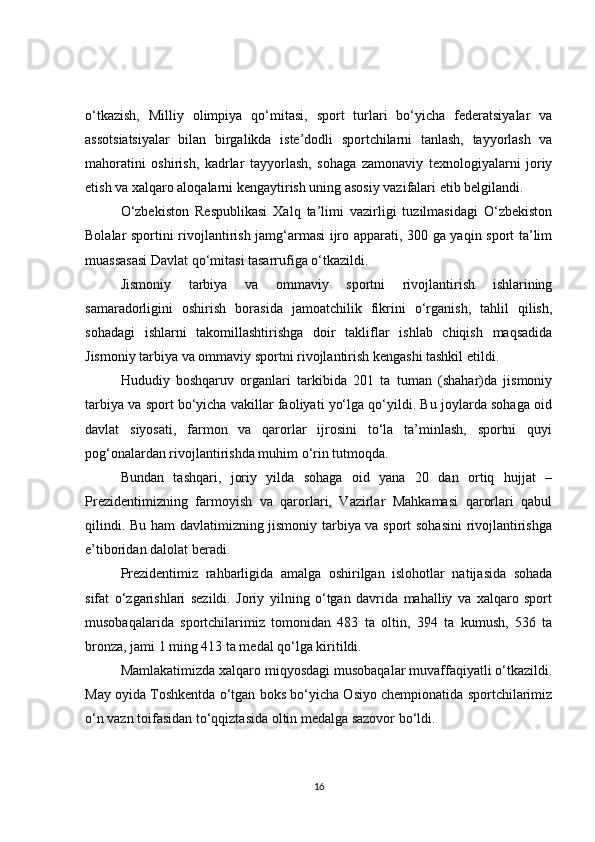 o‘tkazish,   Milliy   olimpiya   qo‘mitasi,   sport   turlari   bo‘yicha   federatsiyalar   va
assotsiatsiyalar   bilan   birgalikda   iste’dodli   sportchilarni   tanlash,   tayyorlash   va
mahoratini   oshirish,   kadrlar   tayyorlash,   sohaga   zamonaviy   texnologiyalarni   joriy
etish va xalqaro aloqalarni kengaytirish uning asosiy vazifalari etib belgilandi.
O‘zbekiston   Respublikasi   Xalq   ta’limi   vazirligi   tuzilmasidagi   O‘zbekiston
Bolalar sportini rivojlantirish jamg‘armasi ijro apparati, 300 ga yaqin sport ta’lim
muassasasi Davlat qo‘mitasi tasarrufiga o‘tkazildi.
Jismoniy   tarbiya   va   ommaviy   sportni   rivojlantirish   ishlarining
samaradorligini   oshirish   borasida   jamoatchilik   fikrini   o‘rganish,   tahlil   qilish,
sohadagi   ishlarni   takomillashtirishga   doir   takliflar   ishlab   chiqish   maqsadida
Jismoniy tarbiya va ommaviy sportni rivojlantirish kengashi tashkil etildi.
Hududiy   boshqaruv   organlari   tarkibida   201   ta   tuman   (shahar)da   jismoniy
tarbiya va sport bo‘yicha vakillar faoliyati yo‘lga qo‘yildi. Bu joylarda sohaga oid
davlat   siyosati,   farmon   va   qarorlar   ijrosini   to‘la   ta’minlash,   sportni   quyi
pog‘onalardan rivojlantirishda muhim o‘rin tutmoqda.
Bundan   tashqari,   joriy   yilda   sohaga   oid   yana   20   dan   ortiq   hujjat   –
Prezidentimizning   farmoyish   va   qarorlari,   Vazirlar   Mahkamasi   qarorlari   qabul
qilindi. Bu ham davlatimizning jismoniy tarbiya va sport sohasini  rivojlantirishga
e’tiboridan dalolat beradi.
Prezidentimiz   rahbarligida   amalga   oshirilgan   islohotlar   natijasida   sohada
sifat   o‘zgarishlari   sezildi.   Joriy   yilning   o‘tgan   davrida   mahalliy   va   xalqaro   sport
musobaqalarida   sportchilarimiz   tomonidan   483   ta   oltin,   394   ta   kumush,   536   ta
bronza, jami 1 ming 413 ta medal qo‘lga kiritildi.
Mamlakatimizda xalqaro miqyosdagi musobaqalar muvaffaqiyatli o‘tkazildi.
May oyida Toshkentda o‘tgan boks bo‘yicha Osiyo chempionatida sportchilarimiz
o‘n vazn toifasidan to‘qqiztasida oltin medalga sazovor bo‘ldi.
16