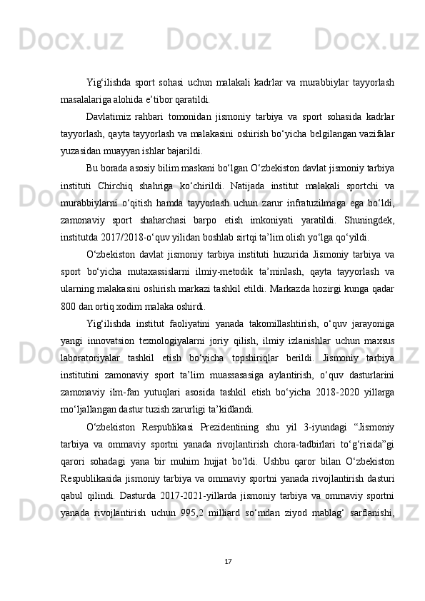 Yig‘ilishda   sport   sohasi   uchun   malakali   kadrlar   va   murabbiylar   tayyorlash
masalalariga alohida e’tibor qaratildi.
Davlatimiz   rahbari   tomonidan   jismoniy   tarbiya   va   sport   sohasida   kadrlar
tayyorlash, qayta tayyorlash va malakasini oshirish bo‘yicha belgilangan vazifalar
yuzasidan muayyan ishlar bajarildi.
Bu borada asosiy bilim maskani bo‘lgan O‘zbekiston davlat jismoniy tarbiya
instituti   Chirchiq   shahriga   ko‘chirildi.   Natijada   institut   malakali   sportchi   va
murabbiylarni   o‘qitish   hamda   tayyorlash   uchun   zarur   infratuzilmaga   ega   bo‘ldi,
zamonaviy   sport   shaharchasi   barpo   etish   imkoniyati   yaratildi.   Shuningdek,
institutda 2017/2018-o‘quv yilidan boshlab sirtqi ta’lim olish yo‘lga qo‘yildi.
O‘zbekiston   davlat   jismoniy   tarbiya   instituti   huzurida   Jismoniy   tarbiya   va
sport   bo‘yicha   mutaxassislarni   ilmiy-metodik   ta’minlash,   qayta   tayyorlash   va
ularning malakasini oshirish markazi tashkil etildi. Markazda hozirgi kunga qadar
800 dan ortiq xodim malaka oshirdi.
Yig‘ilishda   institut   faoliyatini   yanada   takomillashtirish,   o‘quv   jarayoniga
yangi   innovatsion   texnologiyalarni   joriy   qilish,   ilmiy   izlanishlar   uchun   maxsus
laboratoriyalar   tashkil   etish   bo‘yicha   topshiriqlar   berildi.   Jismoniy   tarbiya
institutini   zamonaviy   sport   ta’lim   muassasasiga   aylantirish,   o‘quv   dasturlarini
zamonaviy   ilm-fan   yutuqlari   asosida   tashkil   etish   bo‘yicha   2018-2020   yillarga
mo‘ljallangan dastur tuzish zarurligi ta’kidlandi.
O‘zbekiston   Respublikasi   Prezidentining   shu   yil   3-iyundagi   “Jismoniy
tarbiya   va   ommaviy   sportni   yanada   rivojlantirish   chora-tadbirlari   to‘g‘risida”gi
qarori   sohadagi   yana   bir   muhim   hujjat   bo‘ldi.   Ushbu   qaror   bilan   O‘zbekiston
Respublikasida  jismoniy  tarbiya va  ommaviy sportni  yanada  rivojlantirish dasturi
qabul   qilindi.   Dasturda   2017-2021-yillarda   jismoniy   tarbiya   va   ommaviy   sportni
yanada   rivojlantirish   uchun   995,2   milliard   so‘mdan   ziyod   mablag‘   sarflanishi,
17