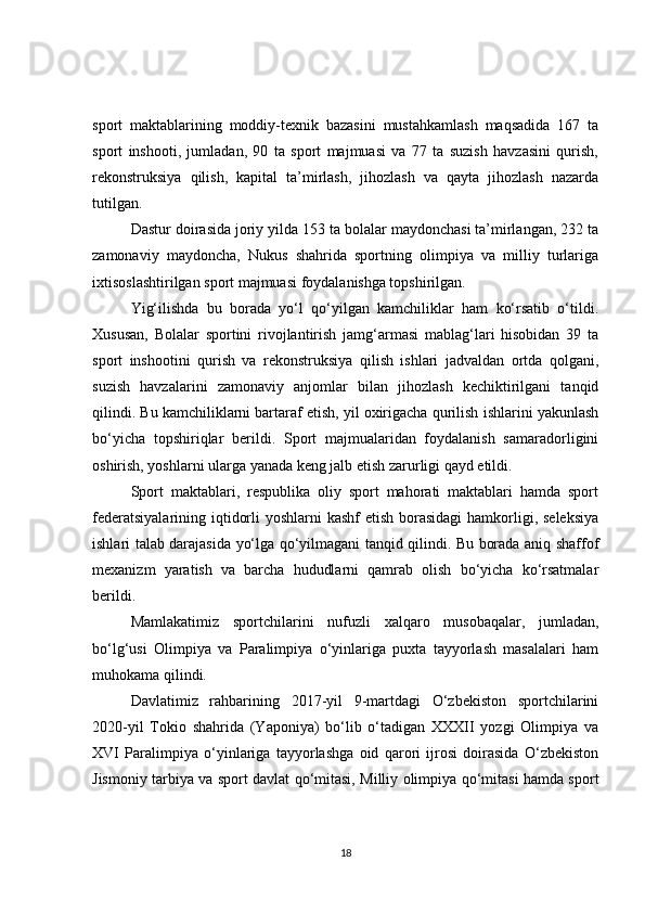 sport   maktablarining   moddiy-texnik   bazasini   mustahkamlash   maqsadida   167   ta
sport   inshooti,   jumladan,   90   ta   sport   majmuasi   va   77   ta   suzish   havzasini   qurish,
rekonstruksiya   qilish,   kapital   ta’mirlash,   jihozlash   va   qayta   jihozlash   nazarda
tutilgan.
Dastur doirasida joriy yilda 153 ta bolalar maydonchasi ta’mirlangan, 232 ta
zamonaviy   maydoncha,   Nukus   shahrida   sportning   olimpiya   va   milliy   turlariga
ixtisoslashtirilgan sport majmuasi foydalanishga topshirilgan.
Yig‘ilishda   bu   borada   yo‘l   qo‘yilgan   kamchiliklar   ham   ko‘rsatib   o‘tildi.
Xususan,   Bolalar   sportini   rivojlantirish   jamg‘armasi   mablag‘lari   hisobidan   39   ta
sport   inshootini   qurish   va   rekonstruksiya   qilish   ishlari   jadvaldan   ortda   qolgani,
suzish   havzalarini   zamonaviy   anjomlar   bilan   jihozlash   kechiktirilgani   tanqid
qilindi. Bu kamchiliklarni bartaraf etish, yil oxirigacha qurilish ishlarini yakunlash
bo‘yicha   topshiriqlar   berildi.   Sport   majmualaridan   foydalanish   samaradorligini
oshirish, yoshlarni ularga yanada keng jalb etish zarurligi qayd etildi.
Sport   maktablari,   respublika   oliy   sport   mahorati   maktablari   hamda   sport
federatsiyalarining iqtidorli  yoshlarni kashf  etish borasidagi  hamkorligi, seleksiya
ishlari talab darajasida yo‘lga qo‘yilmagani tanqid qilindi. Bu borada aniq shaffof
mexanizm   yaratish   va   barcha   hududlarni   qamrab   olish   bo‘yicha   ko‘rsatmalar
berildi.
Mamlakatimiz   sportchilarini   nufuzli   xalqaro   musobaqalar,   jumladan,
bo‘lg‘usi   Olimpiya   va   Paralimpiya   o‘yinlariga   puxta   tayyorlash   masalalari   ham
muhokama qilindi.
Davlatimiz   rahbarining   2017-yil   9-martdagi   O‘zbekiston   sportchilarini
2020-yil   Tokio   shahrida   (Yaponiya)   bo‘lib   o‘tadigan   XXXII   yozgi   Olimpiya   va
XVI   Paralimpiya   o‘yinlariga   tayyorlashga   oid   qarori   ijrosi   doirasida   O‘zbekiston
Jismoniy tarbiya va sport davlat qo‘mitasi, Milliy olimpiya qo‘mitasi hamda sport
18