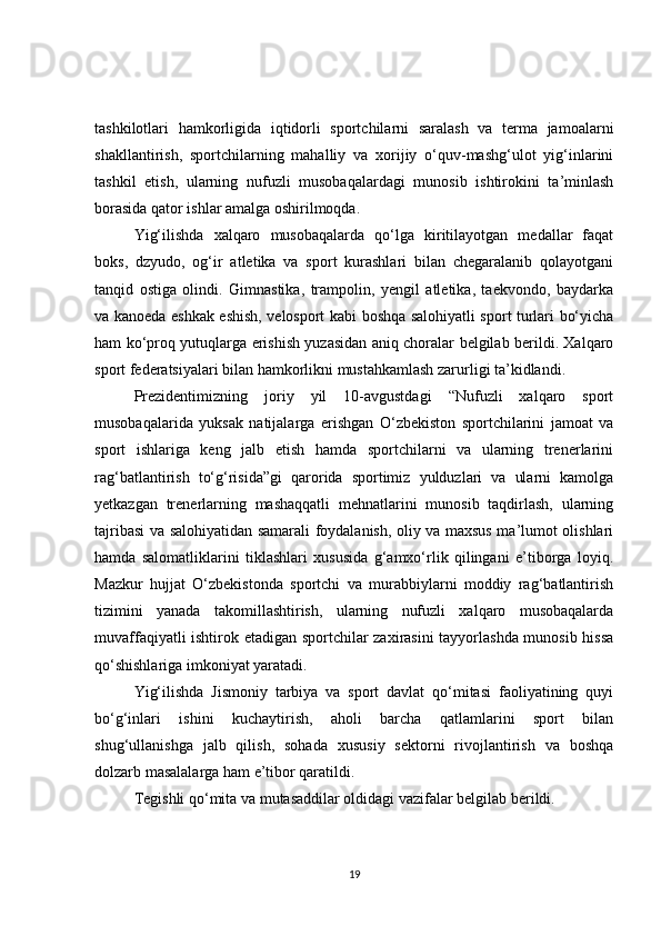 tashkilotlari   hamkorligida   iqtidorli   sportchilarni   saralash   va   terma   jamoalarni
shakllantirish,   sportchilarning   mahalliy   va   xorijiy   o‘quv-mashg‘ulot   yig‘inlarini
tashkil   etish,   ularning   nufuzli   musobaqalardagi   munosib   ishtirokini   ta’minlash
borasida qator ishlar amalga oshirilmoqda.
Yig‘ilishda   xalqaro   musobaqalarda   qo‘lga   kiritilayotgan   medallar   faqat
boks,   dzyudo,   og‘ir   atletika   va   sport   kurashlari   bilan   chegaralanib   qolayotgani
tanqid   ostiga   olindi.   Gimnastika,   trampolin,   yengil   atletika,   taekvondo,   baydarka
va kanoeda eshkak eshish, velosport kabi boshqa salohiyatli sport turlari bo‘yicha
ham ko‘proq yutuqlarga erishish yuzasidan aniq choralar belgilab berildi. Xalqaro
sport federatsiyalari bilan hamkorlikni mustahkamlash zarurligi ta’kidlandi.
Prezidentimizning   joriy   yil   10-avgustdagi   “Nufuzli   xalqaro   sport
musobaqalarida   yuksak   natijalarga   erishgan   O‘zbekiston   sportchilarini   jamoat   va
sport   ishlariga   keng   jalb   etish   hamda   sportchilarni   va   ularning   trenerlarini
rag‘batlantirish   to‘g‘risida”gi   qarorida   sportimiz   yulduzlari   va   ularni   kamolga
yetkazgan   trenerlarning   mashaqqatli   mehnatlarini   munosib   taqdirlash,   ularning
tajribasi va salohiyatidan samarali foydalanish, oliy va maxsus ma’lumot olishlari
hamda   salomatliklarini   tiklashlari   xususida   g‘amxo‘rlik   qilingani   e’tiborga   loyiq.
Mazkur   hujjat   O‘zbekistonda   sportchi   va   murabbiylarni   moddiy   rag‘batlantirish
tizimini   yanada   takomillashtirish,   ularning   nufuzli   xalqaro   musobaqalarda
muvaffaqiyatli ishtirok etadigan sportchilar zaxirasini tayyorlashda munosib hissa
qo‘shishlariga imkoniyat yaratadi.
Yig‘ilishda   Jismoniy   tarbiya   va   sport   davlat   qo‘mitasi   faoliyatining   quyi
bo‘g‘inlari   ishini   kuchaytirish,   aholi   barcha   qatlamlarini   sport   bilan
shug‘ullanishga   jalb   qilish,   sohada   xususiy   sektorni   rivojlantirish   va   boshqa
dolzarb masalalarga ham e’tibor qaratildi.
Tegishli qo‘mita va mutasaddilar oldidagi vazifalar belgilab berildi.
19 