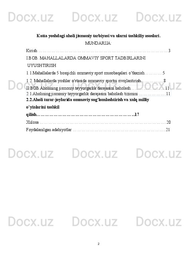 Katta yoshdagi aholi jismoniy tarbiyasi va ularni tashkiliy asoslari .
MUNDARIJA:
Kirish ………………………………………………………………………………3
I.BOB. MAHALLALARDA OMMAVIY SPORT TADBIRLARINI
 UYUSHTIRISH
1.1. Mahallalarda 5 bosqichli ommaviy sport musobaqalari o’tkazish………….5
1.2. Mahallalarda  yoshlar o‘rtasida ommaviy sportni rivojlantirish………….....8
II.BOB.Aholining jismoniy tayyorgarlik darajasini baholash……………………11
2.1.Aholining jismoniy tayyorgarlik darajasini baholash tizimini   ……………….11
2.2. Aholi turar-joylarida ommaviy sog’lomlashtirish va xalq milliy 
o’yi n larini tashkil 
qilish… ………………………………………………………...17
Xulosa …………………………………………………………………………….20
Foydalanilgan adabiyotlar ………………………………………………………..21
2