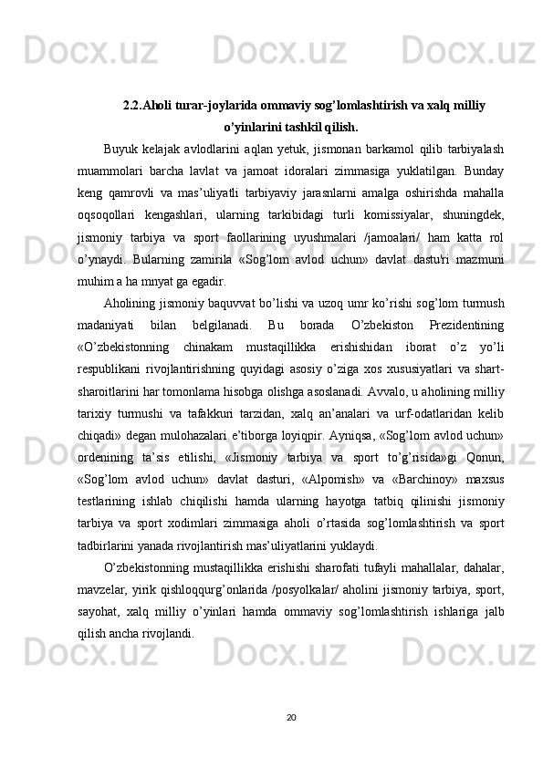 2.2. Aholi turar-joylarida ommaviy sog’lomlashtirish va xalq milliy
o’yi n larini tashkil qilish.
Buyuk   kelajak   avlodlarini   aqlan   yetuk,   jismonan   barkamol   qilib   tarbiyalash
muammolari   barcha   lavlat   va   jamoat   idoralari   zimmasiga   yuklatilgan.   Bunday
keng   qamrovli   va   mas’uliyatli   tarbiyaviy   jarasnlarni   amalga   oshirishda   mahalla
oqsoqollari   kengashlari,   ularning   tarkibidagi   turli   komissiyalar,   shuningdek,
jismoniy   tarbiya   va   sport   faollarining   uyushmalari   /jamoalari/   ham   katta   rol
o’ynaydi.   Bularning   zamirila   «Sog’lom   avlod   uchun»   davlat   dastu'ri   mazmuni
muhim a ha mnyat ga egadir.
Aholining jismoniy baquvvat bo’lishi va uzoq   umr   ko’rishi sog’lom turmush
madaniyati   bilan   belgilanadi.   Bu   borada   O’zbekiston   Prezidentining
«O’zbekistonning   chinakam   mustaqillikka   erishishidan   iborat   o’z   yo’li
respublikani   rivojlantirishning   quyidagi   asosiy   o’ziga   xos   xususiyatlari   va   shart-
sharoitlarini har tomonlama hisobga olishga  a soslanadi. Avvalo, u aholining milliy
tarixi y   turmushi   va   tafakkuri   tarzidan,   xalq   an’analari   va   urf-odatlaridan   kelib
chiqadi» degan mulohazalari e’tiborga loyiqpir. Ayniqsa, «Sog’lom avlod uchun»
ordenining   ta’sis   etilishi,   «Jismoniy   tarbiya   va   sport   to’g’risida»gi   Qonun,
«Sog’lom   avlod   uchun»   davlat   dasturi,   «Alpomish»   va   «Barchinoy»   maxsus
testlarining   ishlab   chiqilishi   hamda   ularning   hayotga   tatbiq   qilinishi   jis moniy
tarbiya   va   sport   xodimlari   zimmasiga   aholi   o’ rtasida   sog’lomlashtirish   va   sport
tadbirlarini yanada rivojlantirish mas’uliyatlarini yuklaydi.
O’zbekistonning  mustaqillikka erishishi  sharofati  tufayli  mahallalar, dahalar,
mavzelar, yirik qishloqqurg’onlarida /posyolkalar/  aholini jismoniy tarbiya, sport,
sayohat,   xalq   milliy   o’yinlari   hamda   ommaviy   sog’ lomlashtirish   ishlariga   jalb
qilish ancha rivojlandi.
20