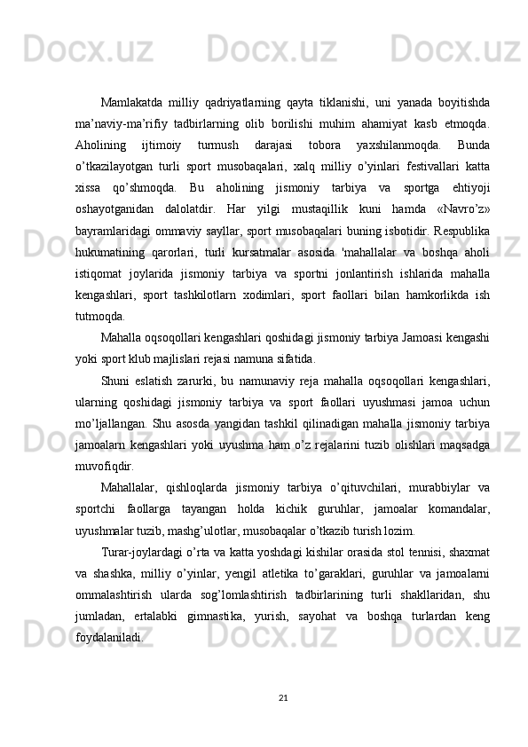 Mamlakatda   milliy   qadriyatlarning   qayta   tiklanishi,   uni   yanada   boyitishda
ma’naviy-ma’rifiy   tadbirlarning   olib   borilishi   muhim   ahamiyat   kasb   etmoqda.
Aholining   ijtimoiy   turmush   darajasi   tobora   yaxshilanmoqda.   Bunda
o’tkazilayotgan   turli   sport   musobaqalari,   xalq   milliy   o’yinlari   festivallari   katta
xissa   qo’shmoqda.   Bu   aholi ning   jismoniy   tarbiya   va   sportga   ehtiyoji
oshayotganidan   dalolatdir.   Har   yilgi   mustaqillik   kuni   hamda   «Navro’z»
bayramlaridagi  ommaviy sayllar, sport  musobaqalari  buning isbotidir. Respublika
hukumatining   qarorlari,   turli   kursatmalar   asosida   'mahallalar   va   boshqa   aholi
istiqomat   joylarida   jismoniy   tarbiya   va   sportni   jonlantirish   ishlarida   mahalla
kengashlari,   sport   tashkilotlarn   xodimlari,   sport   faollari   bilan   hamkorlikda   ish
tutmoqda.
Mahalla oqsoqollari kengashlari qoshidagi jismoniy tarbiya Jamoasi kengashi
yoki sport klub majlislari rejasi na m una sifatida.
Shuni   eslatish   zarurki,   bu   namunaviy   reja   mahalla   oqsoqollari   kengashlari,
ularning   qoshidagi   jismoniy   tarbiya   va   sport   faollari   uyushmasi   jamoa   uchun
mo’ljallangan.   Shu   asosda   yangidan   tashkil   qilinadigan   mahalla   jismoniy   tarbiya
jamoalarn   kengashlari   yoki   uyushma   ham   o’z   rejalarini   tuzib   olishlari   maqsadga
muvofiqdir.
Mahallalar,   qishloqlarda   jismoniy   tarbiya   o’qituvchilari,   murabbiylar   va
sportchi   faollarga   tayangan   holda   kichik   guruhlar,   jamoalar   komandalar,
uyushmalar tu zib, mashg’ulotlar, musobaqalar o’tkazib turish lozim.
Turar-joylardagi o’rta va katta yoshdagi kishilar orasida stol tennisi, shaxmat
va   shashka,   milliy   o’yinlar,   yengil   atletika   to’garaklari,   guruhlar   va   jamoalarni
ommalashtirish   ularda   sog’lomlashtirish   tadbirlarining   turli   shakllaridan,   shu
jumladan,   ertalabki   gimnasti ka,   yurish,   sayohat   va   boshqa   turlardan   keng
foydalaniladi.
21