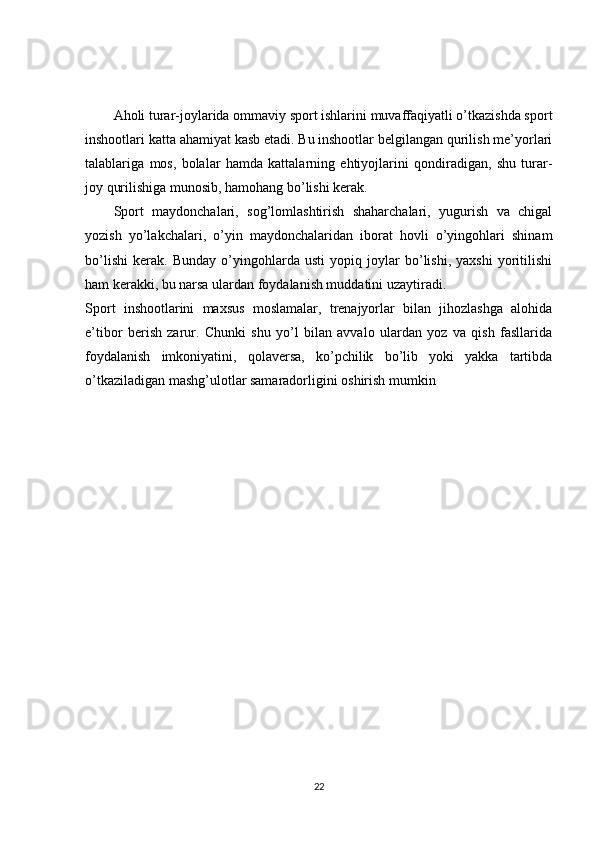 Aholi turar-joylarida ommaviy sport ishlarini muvaffaqiyatli o’tkazishda sport
inshootlari katta ahamiyat kasb etadi. Bu inshootlar belgilangan qurilish me’yorlari
talablariga   mos,   bolalar   hamda   kattalarning   ehtiyojlarini   qondiradigan,   shu   turar-
joy qurilishiga munosib, hamohang bo’lishi kerak.
Sport   maydonchalari,   sog’lomlashtirish   shaharchalari,   yugurish   va   chigal
yozish   yo’lakchalari,   o’yin   maydonchalaridan   iborat   hovli   o’yingohlari   shinam
bo’lishi   kerak.   Bun day   o’yingohlarda   usti   yopiq   joylar   bo’lishi,   yaxshi   yoritilishi
ham kerakki, bu narsa ulardan foydalanish muddatini uzaytiradi.
Sport   inshootlarini   maxsus   moslamalar,   trenajyorlar   bilan   jihozlashga   alohida
e’tibor   berish   zarur.   Chunki   shu   yo’l   bilan   avvalo   ulardan   yoz   va   qish   fasllarida
foydalanish   imkoniyatini,   qolaversa,   ko’pchilik   bo’lib   yoki   yakka   tartibda
o’tkaziladigan mashg’ulotlar samaradorligini oshirish mumkin
22