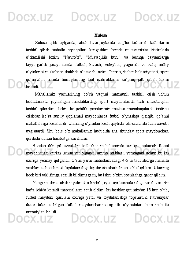 Xulosa
Xulosa   qilib   aytganda,   aholi   turar-joylarida   sog’lom lashtirish   tadbirlarini
tashkil   qilish   mahalla   oqsoqol lari   kengashlari   hamda   mutaxassislar   ishtirokida
o’tkazilishi   lozim.   “Navro’z”,   “Mustaqillik   kuni”   va   boshqa   bayramlarga
tayyorgarlik   jarayonlarida   futbol,   kurash,   voleybol,   yugurish   va   xalq   milliy
o’yinlarini mu'sobaqa shaklida o’tkazish lozim. Tuman, shahar hokimiyatlari, sport
qo’mitalari   hamda   homiylarning   faol   ishtiroklarini   ko’proq   jalb   qilish   lozim
bo’ladi.
Mahallamiz   yoshlarining   bo‘sh   vaqtini   mazmunli   tashkil   etish   uchun
hududimizda   joylashgan   maktablardagi   sport   maydonlarida   turli   musobaqalar
tashkil   qilardim.   Lekin   ko‘pchilik   yoshlarimiz   mazkur   musobaqalarda   ishtirok
etishdan   ko‘ra   sun’iy   qoplamali   maydonlar da   futbol   o‘ynashga   qiziqib,   qo‘shni
mahallalarga ketishardi.   Ularning o‘yindan kech qaytishi ota-onalarda ham xavotir
uyg‘otardi.   Shu   bois   o‘z   mahallamiz   hududida   ana   shunday   sport   maydonchasi
qurilishi uchun harakatga kirishdim.
Bundan   ikki   yil   avval   bir   tadbirkor   mahallamizda   sun’iy   qoplamali   fut bol
maydonchasi   qurish   uchun   yer   olgandi,   ammo   mablag‘i   yetmagani   uchun   bu   ish
oxiriga  yetmay   qolgan di.  O‘sha  yerni   mahallamizdagi  4-5  ta  tadbirkorga  mahalla
yoshlari   uchun  bepul  foydalanishga   topshirish   sharti   bilan  taklif  qildim.  Ularning
hech biri taklifimga rozilik bildirmagach, bu ishni o‘zim boshlashga qaror qildim.
Yangi mashina olish niyatim dan kechib, iyun oyi boshida ish ga kirishdim. Bir
hafta ichida kerakli materiallarni sotib oldim. Ish boshlanganimizdan 18 kun o‘tib,
futbol   maydoni   qurilishi   oxiriga   yetdi   va   foydalanishga   topshirdik.   Nuroniylar
duosi   bilan   ochil gan   futbol   maydonchamizning   ilk   o‘yinchilari   ham   mahalla
nuroniy lari bo‘ldi.
23 