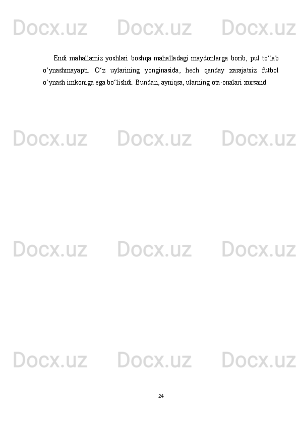Endi   mahallamiz   yoshlari   bosh qa   mahalladagi   maydonlarga   borib,   pul   to‘lab
o‘ynashmayapti.   O‘z   uylarining   yonginasida,   hech   qanday   xarajatsiz   futbol
o‘ynash imkoniga ega bo‘lishdi.   Bundan, ayniqsa, ularning ota-onalari xur sand.
24
