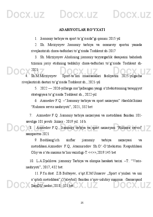 ADABIYOTLAR RO’YXATI
1. Jismoniy tarbiya va sport to g risida”gi qonunʼ ʼ i  2015 yil 
2. Sh.   Mirziyoyev   Jismoniy   tarbiya   va   ommaviy   sportni   yanada
rivojlantirish chora-tadbirlari to‘g‘risida  Toshkent sh-2017
3. Sh.   Mirziyoyev   Aholining   jismoniy   tayyorgarlik   darajasini   baholash
tizimini   joriy   etishning   tashkiliy   chora-tadbirlari   to‘g‘risida   Toshkent   sh-
2021
4. Sh.M.Mirziyoyev     Sport-ta’lim   muassasalari   faoliyatini   2025-yilgacha
rivojlantirish dasturi to‘g‘risida  Toshkent sh., 2021-yil
5. 2022 — 2026-yillarga mo‘ljallangan yangi o‘zbekistonning taraqqiyot
strategiyasi to‘g‘risida  Toshkent sh., 2022-yil  
6. Axmedov F.Q. – “ Jismoniy tarbiya va sport nazaryasi” /darslik/Jizzax
“Ruhsora servis nashriyoti”, 2021, 332 bet
7. Axmedov   F.Q.   Jismoniy   tarbiya   nazariyasi   va   metodikasi   fanidan   101-
savolga 101 javob  Jizzax - 2019 yil. 16 b.
8. Axmedov   F.Q.,   Jismoniy   tarbiya   va   sport   nazariyasi   “Ruhsora   servis”
нашриёти-2021
9. Boshlang ich   sinflar   jismoniy   tarbiya   nazaryasi   va	
ʻ
metodikasi.Axmedov   F.Q,   Atamurodov   Sh.O .-O zbekiston   Respublikasi	
ʻ ʻ
OIiy va o rta maxsus ta’lim vazirligi-T:<<>>,2019.145 bet	
ʻ
10. L.A.Djalilova. jismoniy Tarbiya va olimpia harakati tarixi. –T:. “Voris-
nashryoti”, 2017, 432 bet.
11. P.f.n.dost.   Z.B.Boltayev,   o qit.K.M.Umarov   ,,Sport   o yinlari   va   uni	
ʻ ʻ
o qitish metodikasi” (Valeybol) fanidan o quv-uslubiy majmua. -Samarqand	
ʻ ʻ
SamDU nashri,2018.-321 bet.
25