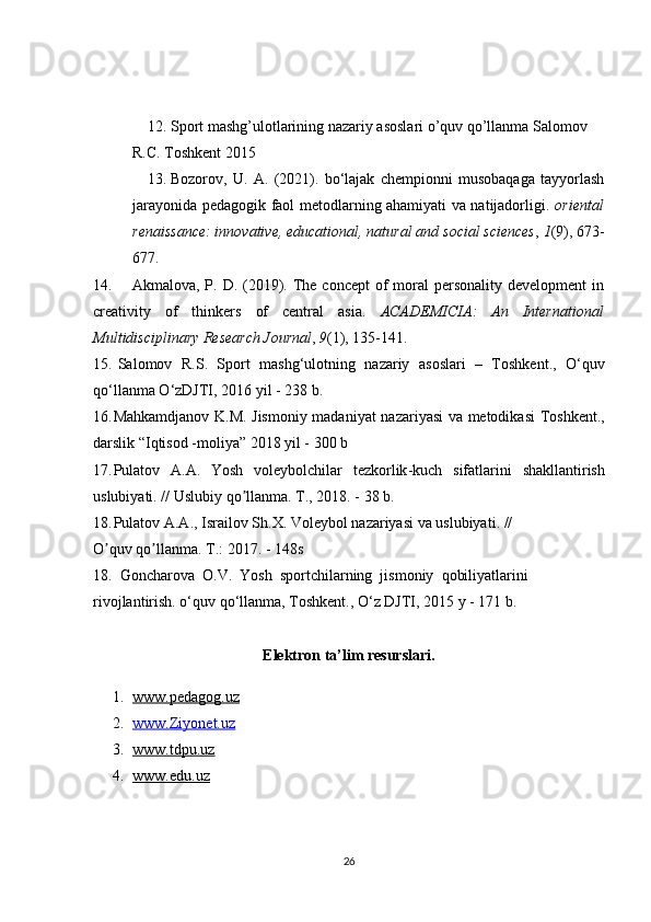 12. Sport mashg’ulotlarining nazariy asoslari o’quv qo’llanma Salomov 
R.C. Toshkent 2015
13. Bozorov,   U.   A.   (2021).   bo‘lajak   chempionni   musobaqaga   tayyorlash
jarayonida pedagogik faol metodlarning ahamiyati va natijadorligi.   oriental
renaissance: innovative, educational, natural and social sciences ,  1 (9), 673-
677.
14. Akmalova,  P.  D. (2019). The concept  of  moral  personality  development   in
creativity   of   thinkers   of   central   asia.   ACADEMICIA:   An   International
Multidisciplinary Research Journal ,  9 (1), 135-141.
15.   Salomov     R . S .    Sport     mashg ‘ ulotning     nazariy     asoslari    –    Toshkent .,    O ‘ quv
qo ‘ llanma   O ‘ zDJTI , 2016  yil  - 238  b . 
16. Mahkamdjanov   K . M .   Jismoniy   madaniyat   nazariyasi   va   metodikasi   Toshkent .,
darslik  “ Iqtisod  - moliya ” 2018  yil  - 300  b
17. Pulatov   А.А.   Yosh   voleybolchilar   tezkorlik - kuch   sifatlarini   shakllantirish
uslubiyati . //  Uslubiy   qo ʼ llanma .  T ., 2018. - 38  b .
18. Pulatov  А.А.,  Israilov   Sh . X .  Voleybol   nazariyasi   va   uslubiyati . //
O quv qo llanma. T.: 2017. - 148sʼ ʼ
18.  Goncharova  O.V.  Yosh  sportchilarning  jismoniy  qobiliyatlarini  
rivojlantirish. o‘quv qo‘llanma, Toshkent., O‘z DJTI, 2015 y - 171 b. 
Elektron ta’lim resurslari.
1. www.pedagog.uz   
2. www.Ziyonet.uz   
3. www.tdpu.uz   
4. www.edu.uz   
26 