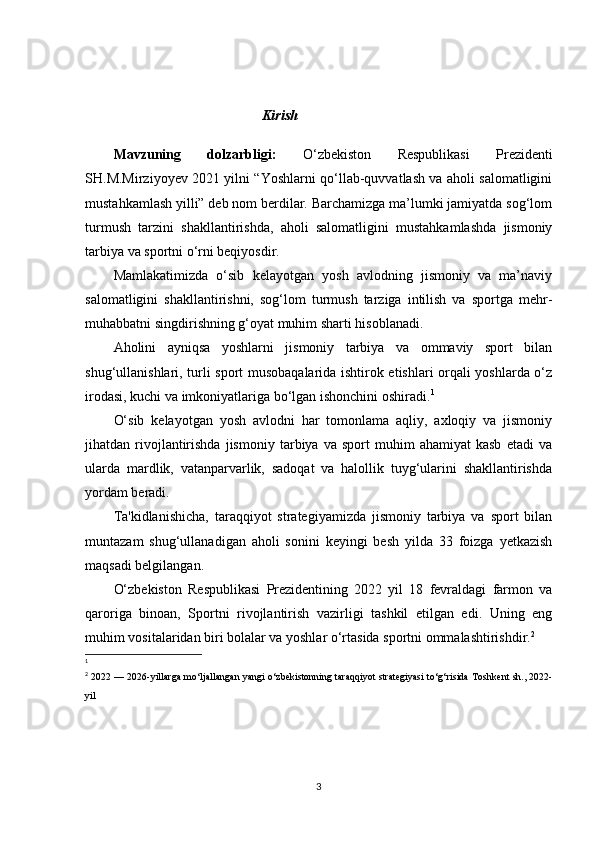 Kirish 
 
Mavzuning   dolzarbligi:   O‘zbekiston   Respublikasi   Prezidenti
SH.M.Mirziyoyev 2021 yilni “Yoshlarni qo‘llab-quvvatlash va aholi salomatligini
mustahkamlash yilli” deb nom berdilar. Barchamizga ma’lumki jamiyatda sog‘lom
turmush   tarzini   shakllantirishda,   aholi   salomatligini   mustahkamlashda   jismoniy
tarbiya va sportni o‘rni beqiyosdir.
Mamlakatimizda   o‘sib   kelayotgan   yosh   avlodning   jismoniy   va   ma’naviy
salomatligini   shakllantirishni,   sog‘lom   turmush   tarziga   intilish   va   sportga   mehr-
muhabbatni singdirishning g‘oyat muhim sharti hisoblanadi.
Aholini   ayniqsa   yoshlarni   jismoniy   tarbiya   va   ommaviy   sport   bilan
shug‘ullanishlari, turli sport musobaqalarida ishtirok etishlari orqali yoshlarda o‘z
irodasi, kuchi va imkoniyatlariga bo‘lgan ishonchini oshiradi. 1
O‘sib   kelayotgan   yosh   avlodni   har   tomonlama   aqliy,   axloqiy   va   jismoniy
jihatdan  rivojlantirishda   jismoniy   tarbiya  va   sport   muhim   ahamiyat   kasb   etadi   va
ularda   mardlik,   vatanparvarlik,   sadoqat   va   halollik   tuyg‘ularini   shakllantirishda
yordam beradi.
Ta'kidlanishicha,   taraqqiyot   strategiyamizda   jismoniy   tarbiya   va   sport   bilan
muntazam   shug‘ullanadigan   aholi   sonini   keyingi   besh   yilda   33   foizga   yetkazish
maqsadi belgilangan.
O‘zbekiston   Respublikasi   Prezidentining   2022   yil   18   fevraldagi   farmon   va
qaroriga   binoan,   Sportni   rivojlantirish   vazirligi   tashkil   etilgan   edi.   Uning   eng
muhim vositalaridan biri bolalar va yoshlar o‘rtasida sportni ommalashtirishdir. 2
1
 
2
  2022 — 2026-yillarga mo‘ljallangan yangi o‘zbekistonning taraqqiyot strategiyasi to‘g‘risida   Toshkent sh., 2022-
yil  
3