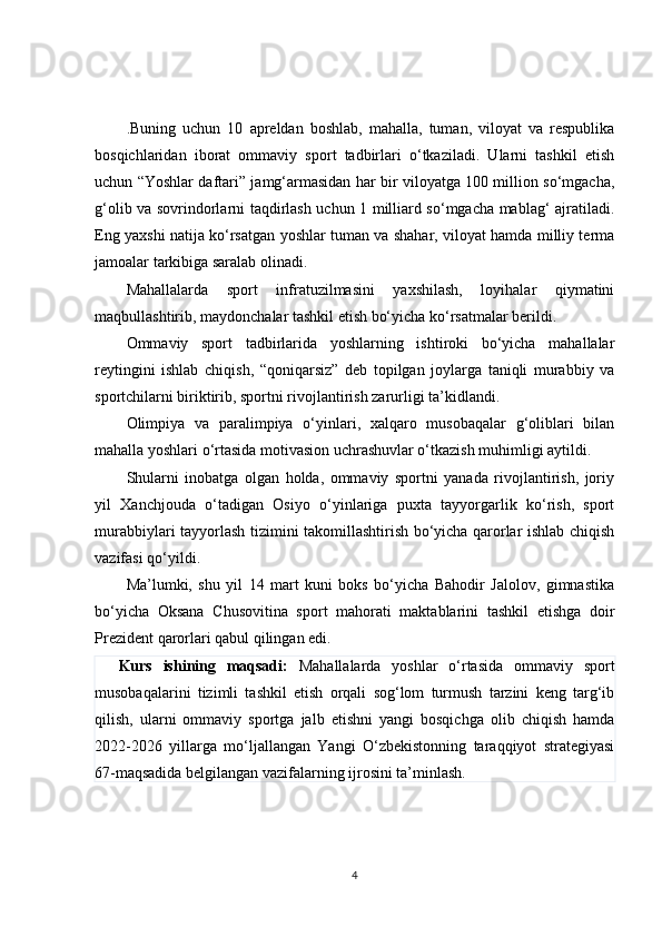 .Buning   uchun   10   apreldan   boshlab,   mahalla,   tuman,   viloyat   va   respublika
bosqichlaridan   iborat   ommaviy   sport   tadbirlari   o‘tkaziladi.   Ularni   tashkil   etish
uchun “Yoshlar daftari” jamg‘armasidan har bir viloyatga 100 million so‘mgacha,
g‘olib va sovrindorlarni taqdirlash uchun 1 milliard so‘mgacha mablag‘ ajratiladi.
Eng yaxshi natija ko‘rsatgan yoshlar tuman va shahar, viloyat hamda milliy terma
jamoalar tarkibiga saralab olinadi.
Mahallalarda   sport   infratuzilmasini   yaxshilash,   loyihalar   qiymatini
maqbullashtirib, maydonchalar tashkil etish bo‘yicha ko‘rsatmalar berildi.
Ommaviy   sport   tadbirlarida   yoshlarning   ishtiroki   bo‘yicha   mahallalar
reytingini   ishlab   chiqish,   “qoniqarsiz”   deb   topilgan   joylarga   taniqli   murabbiy   va
sportchilarni biriktirib, sportni rivojlantirish zarurligi ta’kidlandi.
Olimpiya   va   paralimpiya   o‘yinlari,   xalqaro   musobaqalar   g‘oliblari   bilan
mahalla yoshlari o‘rtasida motivasion uchrashuvlar o‘tkazish muhimligi aytildi.
Shularni   inobatga   olgan   holda,   ommaviy   sportni   yanada   rivojlantirish,   joriy
yil   Xanchjouda   o‘tadigan   Osiyo   o‘yinlariga   puxta   tayyorgarlik   ko‘rish,   sport
murabbiylari tayyorlash tizimini takomillashtirish bo‘yicha qarorlar ishlab chiqish
vazifasi qo‘yildi.
Ma’lumki,   shu   yil   14   mart   kuni   boks   bo‘yicha   Bahodir   Jalolov,   gimnastika
bo‘yicha   Oksana   Chusovitina   sport   mahorati   maktablarini   tashkil   etishga   doir
Prezident qarorlari qabul qilingan edi. 
Kurs   ishining   maqsadi:   Mahallalarda   yoshlar   o‘rtasida   ommaviy   sport
musobaqalarini   tizimli   tashkil   etish   orqali   sog‘lom   turmush   tarzini   keng   targ‘ib
qilish,   ularni   ommaviy   sportga   jalb   etishni   yangi   bosqichga   olib   chiqish   hamda
2022-2026   yillarga   mo‘ljallangan   Yangi   O‘zbekistonning   taraqqiyot   strategiyasi
67-maqsadida belgilangan vazifalarning ijrosini ta’minlash.
4