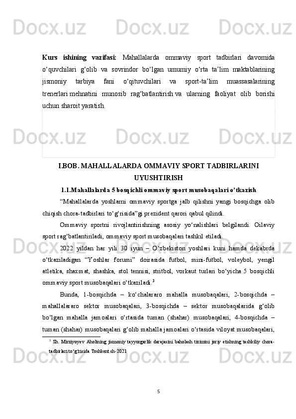 Kurs   ishining   vazifasi:   Mahallalarda   ommaviy   sport   tadbirlari   davomida
o‘quvchilari   g‘olib   va   sovrindor   bo‘lgan   umumiy   o‘rta   ta’lim   maktablarining
jismoniy   tarbiya   fani   o‘qituvchilari   va   sport-ta’lim   muassasalarining
trenerlari   mehnatini   munosib   rag‘batlantirish   va   ularning   faoliyat   olib   borishi
uchun sharoit yaratish.
I.BOB. MAHALLALARDA OMMAVIY SPORT TADBIRLARINI
UYUSHTIRISH
1.1. Mahallalarda 5 bosqichli ommaviy sport musobaqalari o’tkazish
“Mahallalarda   yoshlarni   ommaviy   sportga   jalb   qilishni   yangi   bosqichga   olib
chiqish chora-tadbirlari to‘g‘risida”gi prezident qarori qabul qilindi.
Ommaviy   sportni   rivojlantirishning   asosiy   yo‘nalishlari   belgilandi.   Oilaviy
sport rag‘batlantiriladi, ommaviy sport musobaqalari tashkil etiladi.
2022   yildan   har   yili   30   iyun   –   O‘zbekiston   yoshlari   kuni   hamda   dekabrda
o‘tkaziladigan   “Yoshlar   forumi”   doirasida   futbol,   mini-futbol,   voleybol,   yengil
atletika,   shaxmat,   shashka,   stol   tennisi,   stritbol,   vorkaut   turlari   bo‘yicha   5   bosqichli
ommaviy sport musobaqalari o‘tkaziladi. 3
Bunda,   1-bosqichda   –   ko‘chalararo   mahalla   musobaqalari,   2-bosqichda   –
mahallalararo   sektor   musobaqalari,   3-bosqichda   –   sektor   musobaqalarida   g‘olib
bo‘lgan   mahalla   jamoalari   o‘rtasida   tuman   (shahar)   musobaqalari,   4-bosqichda   –
tuman (shahar) musobaqalari g‘olib mahalla jamoalari o‘rtasida viloyat musobaqalari,
3
  Sh.   Mirziyoyev   Aholining   jismoniy   tayyorgarlik   darajasini   baholash   tizimini   joriy   etishning   tashkiliy   chora-
tadbirlari to‘g‘risida  Toshkent sh-2021
5