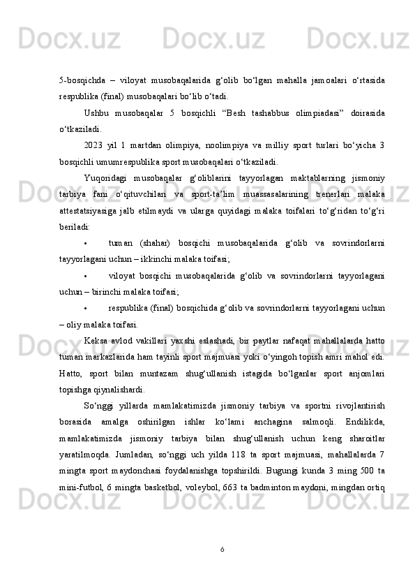 5-bosqichda   –   viloyat   musobaqalarida   g‘olib   bo‘lgan   mahalla   jamoalari   o‘rtasida
respublika (final) musobaqalari bo‘lib o‘tadi.
Ushbu   musobaqalar   5   bosqichli   “Besh   tashabbus   olimpiadasi”   doirasida
o‘tkaziladi.  
2023   yil   1   martdan   olimpiya,   noolimpiya   va   milliy   sport   turlari   bo‘yicha   3
bosqichli umumrespublika sport musobaqalari o‘tkaziladi.
Yuqoridagi   musobaqalar   g‘oliblarini   tayyorlagan   maktablarning   jismoniy
tarbiya   fani   o‘qituvchilari   va   sport-ta’lim   muassasalarining   trenerlari   malaka
attestatsiyasiga   jalb   etilmaydi   va   ularga   quyidagi   malaka   toifalari   to‘g‘ridan   to‘g‘ri
beriladi:
 tuman   (shahar)   bosqichi   musobaqalarida   g‘olib   va   sovrindorlarni
tayyorlagani uchun – ikkinchi malaka toifasi;  
 viloyat   bosqichi   musobaqalarida   g‘olib   va   sovrindorlarni   tayyorlagani
uchun – birinchi malaka toifasi;
 respublika (final) bosqichida g‘olib va sovrindorlarni tayyorlagani uchun
– oliy malaka toifasi.
Keksa   avlod   vakillari   yaxshi   eslashadi,   bir   paytlar   nafaqat   mahallalarda   hatto
tuman markazlarida ham tayinli sport majmuasi yoki o‘yingoh topish amri mahol edi.
Hatto,   sport   bilan   muntazam   shug‘ullanish   istagida   bo‘lganlar   sport   anjomlari
topishga qiynalishardi.      
So‘nggi   yillarda   mamlakatimizda   jismoniy   tarbiya   va   sportni   rivojlantirish
borasida   amalga   oshirilgan   ishlar   ko‘lami   anchagina   salmoqli.   Endilikda,
mamlakatimizda   jismoniy   tarbiya   bilan   shug‘ullanish   uchun   keng   sharoitlar
yaratilmoqda.   Jumladan,   so‘nggi   uch   yilda   118   ta   sport   majmuasi,   mahallalarda   7
mingta   sport   maydonchasi   foydalanishga   topshirildi.   Bugungi   kunda   3   ming   500   ta
mini-futbol, 6 mingta basketbol, voleybol, 663 ta badminton maydoni, mingdan ortiq
6