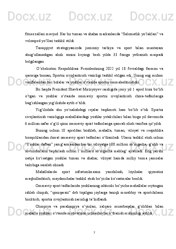 fitnes zallari mavjud. Har bir tuman va shahar markazlarida “Salomatlik yo‘laklari” va
velosiped yo‘llari tashkil etildi.
Taraqqiyot   strategiyamizda   jismoniy   tarbiya   va   sport   bilan   muntazam
shug‘ullanadigan   aholi   sonini   keyingi   besh   yilda   33   foizga   yetkazish   maqsadi
belgilangan.  
  O’zbekiston   Respublikasi   Prezidentining   2022   yil   18   fevraldagi   farmon   va
qaroriga binoan, Sportni rivojlantirish vazirligi tashkil etilgan edi. Uning eng muhim
vazifalaridan biri bolalar va yoshlar o‘rtasida sportni ommalashtirishdir.
Bu haqda Prezident Shavkat Mirziyoyev raisligida joriy yil 1 aprel kuni bo‘lib
o‘tgan   va   yoshlar   o‘rtasida   ommaviy   sportni   rivojlantirish   chora-tadbirlariga
bag‘ishlangan yig‘ilishda aytib o‘tildi.
Yig‘ilishda   shu   yo‘nalishdagi   rejalar   taqdimoti   ham   bo‘lib   o‘tdi.   Sportni
rivojlantirish vazirligiga mahallalardagi yoshlar yetakchilari bilan birga yil davomida
6 million nafar o‘g‘il-qizni ommaviy sport tadbirlariga qamrab olish vazifasi qo‘yildi.
Buning   uchun   10   apreldan   boshlab,   mahalla,   tuman,   viloyat   va   respublika
bosqichlaridan iborat ommaviy sport tadbirlari o‘tkaziladi. Ularni tashkil etish uchun
“Yoshlar daftari” jamg‘armasidan har bir viloyatga 100 million so‘mgacha, g‘olib va
sovrindorlarni   taqdirlash   uchun   1   milliard   so‘mgacha   mablag‘   ajratiladi.   Eng   yaxshi
natija   ko‘rsatgan   yoshlar   tuman   va   shahar,   viloyat   hamda   milliy   terma   jamoalar
tarkibiga saralab olinadi.
Mahallalarda   sport   infratuzilmasini   yaxshilash,   loyihalar   qiymatini
maqbullashtirib, maydonchalar tashkil etish bo‘yicha ko‘rsatmalar berildi.
Ommaviy sport tadbirlarida yoshlarning ishtiroki bo‘yicha mahallalar reytingini
ishlab   chiqish,   “qoniqarsiz”   deb   topilgan   joylarga   taniqli   murabbiy   va   sportchilarni
biriktirib, sportni rivojlantirish zarurligi ta’kidlandi.
Olimpiya   va   paralimpiya   o‘yinlari,   xalqaro   musobaqalar   g‘oliblari   bilan
mahalla yoshlari o‘rtasida motivatsion uchrashuvlar o‘tkazish muhimligi aytildi.
7