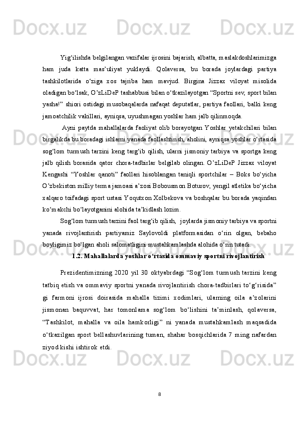 Yig‘ilishda belgilangan vazifalar ijrosini bajarish, albatta, maslakdoshlarimizga
ham   juda   katta   mas’uliyat   yuklaydi.   Qolaversa,   bu   borada   joylardagi   partiya
tashkilotlarida   o‘ziga   xos   tajriba   ham   mavjud.   Birgina   Jizzax   viloyat   misolida
oladigan bo‘lsak, O’zLiDeP tashabbusi bilan o‘tkazilayotgan “Sportni sev, sport bilan
yasha!” shiori ostidagi musobaqalarda nafaqat deputatlar, partiya faollari, balki keng
jamoatchilik vakillari, ayniqsa, uyushmagan yoshlar ham jalb qilinmoqda.
  Ayni   paytda   mahallalarda   faoliyat   olib   borayotgan   Yoshlar   yetakchilari   bilan
birgalikda bu boradagi ishlarni yanada faollashtirish, aholini, ayniqsa yoshlar o‘rtasida
sog‘lom   turmush   tarzini   keng   targ‘ib   qilish,   ularni   jismoniy   tarbiya   va   sportga   keng
jalb   qilish   borasida   qator   chora-tadbirlar   belgilab   olingan.   O’zLiDeP   Jizzax   viloyat
Kengashi   “Yoshlar   qanoti”   faollari   hisoblangan   taniqli   sportchilar   –   Boks   bo‘yicha
O’zbekiston milliy terma jamoasi a’zosi Bobousmon Boturov, yengil atletika bo‘yicha
xalqaro toifadagi sport ustasi Yoqutxon Xolbekova va boshqalar bu borada yaqindan
ko‘makchi bo‘layotganini alohida ta’kidlash lozim.
Sog‘lom turmush tarzini faol targ‘ib qilish,    joylarda jismoniy tarbiya va sportni
yanada   rivojlantirish   partiyamiz   Saylovoldi   platformasidan   o‘rin   olgan,   bebaho
boyligimiz bo‘lgan aholi salomatligini mustahkamlashda alohida o‘rin tutadi.
1.2. Mahallalarda yoshlar o‘rtasida ommaviy sportni rivojlantirish
Prezidentimizning   2020   yil   30   oktyabrdagi   “Sog‘lom   turmush   tarzini   keng
tatbiq etish va ommaviy sportni yanada rivojlantirish chora-tadbirlari to‘g‘risida”
gi   farmoni   ijrosi   doirasida   mahalla   tizimi   xodimlari,   ularning   oila   a’zolarini
jismonan   baquvvat,   har   tomonlama   sog‘lom   bo‘lishini   ta’minlash,   qolaversa,
“Tashkilot,   mahalla   va   oila   hamkorligi”   ni   yanada   mustahkamlash   maqsadida
o‘tkazilgan   sport   bellashuvlarining   tuman,   shahar   bosqichlarida   7   ming   nafardan
ziyod kishi ishtirok etdi.  
8 