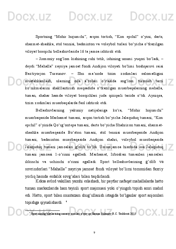 Sportning   “Mohir   hujumchi”,   arqon   tortish,   “Kim   epchil”   o‘yini,   darts,
shaxmat-shashka, stol tennisi, badminton va voleybol turlari bo‘yicha o‘tkazilgan
viloyat bosqichi bellashuvlarida 16 ta jamoa ishtirok etdi.  
–   Jismoniy   sog‘lom   kishining   ruhi   tetik,   ishining   unumi   yuqori   bo‘ladi,   –
deydi   “Mahalla”   xayriya   jamoat   fondi   Andijon   viloyati   bo‘limi   boshqaruvi   raisi
Baxtiyorjon   Tursunov.   –   Shu   ma’noda   tizim   xodimlari   salomatligini
mustahkamlash,   ularning   oila   a’zolari   o‘rtasida   sog‘lom   turmush   tarzi
ko‘nikmalarini   shakllantirish   maqsadida   o‘tkazilgan   musobaqalarning   mahalla,
tuman,   shahar   hamda   viloyat   bosqichlari   juda   qiziqarli   tarzda   o‘tdi.   Ayniqsa,
tizim xodimlari musobaqalarda faol ishtirok etdi.  
Bellashuvlarning   yakuniy   natijalariga   ko‘ra,   “Mohir   hujumchi”
musobaqasida   Marhamat   tumani,   arqon   tortish   bo‘yicha   Jalaquduq   tumani,   “Kim
epchil” o‘yinida Qo‘rg‘ontepa tumani, darts bo‘yicha Shahrixon tumani, shaxmat-
shashka   musobaqasida   Bo‘ston   tumani,   stol   tennisi   musobaqasida   Andijon
tumani,   badminton   musobaqasida   Andijon   shahri,   voleybol   musobaqasida
Jalaquduq   tumani   jamoalari   g‘olib   bo‘ldi.   Umumjamoa   hisobida   esa   Jalaquduq
tumani   jamoasi   1-o‘rinni   egalladi.   Marhamat,   Izboskan   tumanlari   jamoalari
ikkinchi   va   uchinchi   o‘rinni   egalladi.   Sport   bellashuvlarining   g‘olib   va
sovrindorlari “Mahalla” xayriya jamoat fondi viloyat bo‘limi tomonidan faxriy
yorliq hamda esdalik sovg‘alari bilan taqdirlandi.
Keksa avlod vakillari yaxshi eslashadi, bir paytlar nafaqat mahallalarda hatto
tuman markazlarida ham tayinli sport majmuasi  yoki o‘yingoh topish amri mahol
edi. Hatto, sport bilan muntazam shug‘ullanish istagida bo‘lganlar sport anjomlari
topishga qiynalishardi.       4
4
 Sport mashg’ulotlarining nazariy asoslari o’quv qo’llanma Salomov R.C. Toshkent 2015
9