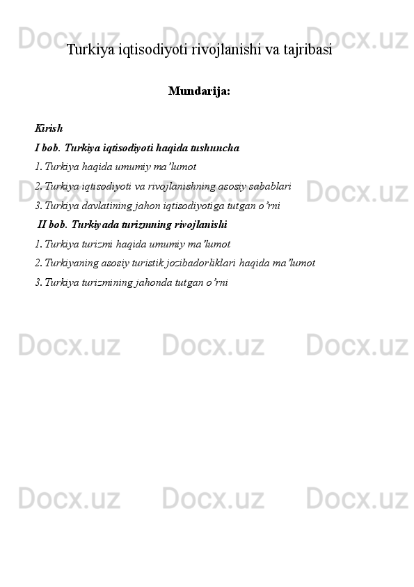Turkiya iqtisodiyoti rivojlanishi va tajribasi
Mundarija:
Kirish 
I bob. Turkiya iqtisodiyoti haqida tushuncha 
1. Turkiya haqida umumiy ma’lumot 
2. Turkiya iqtisodiyoti va rivojlanishning asosiy sabablari
3. Turkiya davlatining jahon iqtisodiyotiga tutgan o’rni
 II bob. Turkiyada turizmning rivojlanishi 
1. Turkiya turizmi haqida umumiy ma’lumot
2. Turkiyaning asosiy turistik jozibadorliklari haqida ma’lumot 
3. Turkiya turizmining jahonda tutgan o’rni
 
 
 
 
 
 
 
 
 
 
 
  