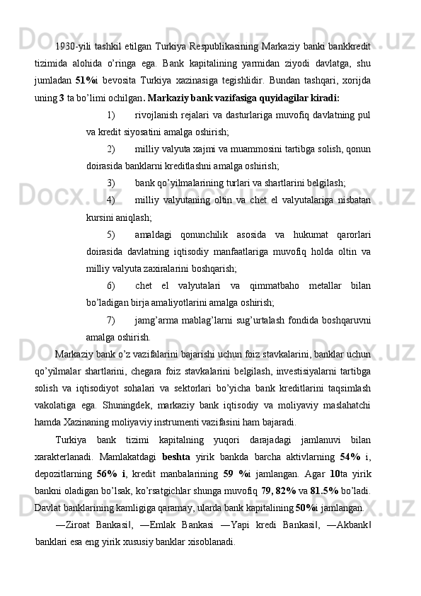 1930-yili  tashkil  etilgan Turkiya Respublikasining  Markaziy banki bankkredit
tizimida   alohida   o’ringa   ega.   Bank   kapitalining   yarmidan   ziyodi   davlatga,   shu
jumladan   51% i   bevosita   Turkiya   xazinasiga   tegishlidir.   Bundan   tashqari,   xorijda
uning  3  ta bo’limi ochilgan . Markaziy bank vazifasiga quyidagilar kiradi: 
1) rivojlanish   rejalari  va  dasturlariga  muvofiq  davlatning  pul
va kredit siyosatini amalga oshirish; 
2) milliy valyuta xajmi va muammosini tartibga solish, qonun
doirasida banklarni kreditlashni amalga oshirish; 
3) bank qo’yilmalarining turlari va shartlarini belgilash; 
4) milliy   valyutaning   oltin   va   chet   el   valyutalariga   nisbatan
kursini aniqlash; 
5) amaldagi   qonunchilik   asosida   va   hukumat   qarorlari
doirasida   davlatning   iqtisodiy   manfaatlariga   muvofiq   holda   oltin   va
milliy valyuta zaxiralarini boshqarish; 
6) chet   el   valyutalari   va   qimmatbaho   metallar   bilan
bo’ladigan birja amaliyotlarini amalga oshirish; 
7) jamg’arma   mablag’larni   sug’urtalash   fondida   boshqaruvni
amalga oshirish. 
Markaziy bank o’z vazifalarini bajarishi uchun foiz stavkalarini, banklar uchun
qo’yilmalar   shartlarini,   chegara   foiz   stavkalarini   belgilash,   investisiyalarni   tartibga
solish   va   iqtisodiyot   sohalari   va   sektorlari   bo’yicha   bank   kreditlarini   taqsimlash
vakolatiga   ega.   Shuningdek,   markaziy   bank   iqtisodiy   va   moliyaviy   maslahatchi
hamda Xazinaning moliyaviy instrumenti vazifasini ham bajaradi. 
Turkiya   bank   tizimi   kapitalning   yuqori   darajadagi   jamlanuvi   bilan
xarakterlanadi.   Mamlakatdagi   beshta   yirik   bankda   barcha   aktivlarning   54%   i,
depozitlarning   56%   i ,   kredit   manbalarining   59   % i   jamlangan.   Agar   10 ta   yirik
bankni oladigan bo’lsak, ko’rsatgichlar shunga muvofiq  79, 82%  va  81.5%  bo’ladi.
Davlat banklarining kamligiga qaramay, ularda bank kapitalining  50% i jamlangan. 
―Ziroat   Bankasi ,   ―Emlak   Bankasi   ―Yapi   kredi   Bankasi ,   ―Akbank‖ ‖ ‖
banklari esa eng yirik xususiy banklar xisoblanadi.  