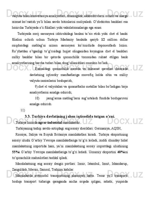 valyuta bilan konvertasiya amaliyotlari, shuningdek, akkreditivlarni ochish va ularga
xizmat ko’rsatish yo’li bilan savdo bitimlarini moliyalash. O’zbekiston banklari esa
hozircha Turkiyada o’z filiallari yoki vakolatxonalariga ega emas. 
Turkiyada   xorij   sarmoyasi   ishtirokidagi   bankni   ta’sis   etish   yoki   chet   el   banki
filialini   ochish   uchun   Turkiya   Markaziy   bankida   qariyb   12   million   dollar
miqdoridagi   mablag’ni   nizom   sarmoyasi   ko’rinishida   deponentlash   lozim.
Ro’yhatdan   o’tganligi   to’g’risidagi   hujjat   olinganidan   keyingina   chet   el   banklari
milliy   banklar   bilan   bir   qatorda   qonunchilik   tomonidan   ruhsat   etilgan   bank
amaliyotlarining barcha turlari bilan shug’ullanishlari mumkin bo’ladi. 
8) amaldagi   qonunchilik   asosida   va   hukumat   qarorlari   doirasida
davlatning   iqtisodiy   manfaatlariga   muvofiq   holda   oltin   va   milliy
valyuta zaxiralarini boshqarish; 
9) chet el valyutalari va qimmatbaho metallar bilan bo’ladigan birja
amaliyotlarini amalga oshirish; 
10) jamg’arma   mablag’larni   sug’urtalash   fondida   boshqaruvni
amalga oshirish. 
11)    
3.3. Turkiya davlatining jahon iqtisodida tutgan o’rni. 
Turkiya hozirda  agrar-industrial  mamlakatdir. 
Turkiyaning tashqi savdo-sotiqdagi eng asosiy sheriklari: Germaniya, AQSH, 
Rossiya,   Italiya   va   Buyuk   Britaniya   mamlakatlari   kiradi.   Turkiya   eksportining
asosiy   ulushi   G’arbiy   Yevropa   mamlakatlariga   to’g’ri   keladi,   xuddi   shunday   holat
mamlakatning   importida   ham,   ya’ni   mamlakatning   asosiy   importdagi   ulushining
55% i   G’arbiy   Yevropa   mamlakatlariga   to’g’ri   keladi.   Umumiy   eksportini   40% ini
to’qimachilik mahsulotlari tashkil qiladi. 
Mamlakatning   eng   asosiy   dengiz   portlari:   Izmir,   Istambul,   Izmit,   Iskandarup,
Zanguldak, Mersin, Samsol, Trabzon kabilar. 
Mamlakatda   avtomobil   transportining   ahamiyati   katta.   Temir   yo’l   transporti
boshqa   transport   turlariga   qaraganda   ancha   orqada   qolgan,   sababi,   yuqorida 