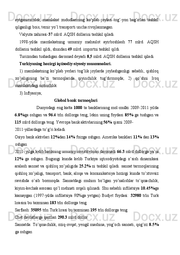 aytganimizdek,   mamlakat   xududlarining   ko’plab   joylari   tog’-yon   bag’irlari   tashkil
qilganligi bois, temir yo’l transporti uncha rivojlanmagan. 
Valyuta zahirasi- 37  mlrd. AQSH dollarini tashkil qiladi. 
1998-yilda   mamlakatning   umumiy   mahsulot   ayirboshlash   77   mlrd.   AQSH
dollarini tashkil qildi, shundan  49  mlrd. importni tashkil qildi. 
Turizmdan tushadigan daromad deyarli  8,5  mlrd. AQSH dollarini tashkil qiladi. 
Turkiyaning hozirgi iqtisodiy-siyosiy muammolari. 
1)   mamlakatning   ko’plab   yerlari   tog’lik   joylarda   joylashganligi   sababli,   qishloq
xo’jaligining   ba’zi   tarmoqlarida   qiyinchilik   tug’dirmoqda;   2)   qo’shni   Iroq
mamlaktidagi notinchlik. 
3)   Inflyasiya; 
Global bank tarmoqlari 
  Dunyodagi eng katta   1000   ta banklarining mol-mulki 2009-2011 yilda
6.8% ga oshgan va   96.4   trln dollorga teng, lekin uning foydasi   85%   ga tushgan va
115  mlrd dollorga teng. Yevropa bank aktivlarining  56%  qismi 2009-
2011-yillardaga to’g’ri keladi. 
Osiyo bank aktivlari  12% dan  14%  foizga oshgan. Amerika banklari  11%  dan  13%
oshgan 
2011- yilga kelib bankning umumiy invistitetsion daromadi  66.3  mlrd dollorga ya’ni
12%   ga   oshgan.   Bugungi   kunda   kelib   Turkiya   iqtisodiyotidagi   o’sish   dinamikasi
aralash sanoat va qishloq xo’jaligida   25.2%   ni tashkil qiladi. sanoat tarmoqlarining
qishloq xo’jaligi, transport, bank, aloqa va komunikatsiya hozirgi  kunda to’xtovsiz
ravishda   o’sib   bormoqda.   Sanoatdagi   muhim   bo’lgan   yo’nalishlar   to’qmachilik,
kiyim-kechak assosan qo’l mehnati orqali qilinadi. Shu sababli infilatsiya  10.45% ga
kamaygan   (1997-yilda   infilatsiya   90%ga   yetgan)   Budjet   foydasi:   32980   trln   Turk
lirasini bu taxminan  183  trln dollorga teng. 
Sarflash:  35095  trln Turk lirasi bu taxminan  195  trln dollorga teng 
Chet davlatlarga qarzlari  290.3  mlrd dollor 
Sanoatda: To’qmachilik, oziq-ovqat, yengil mashina, yog’och sanoati, qog’oz  8.5%
ga oshgan  