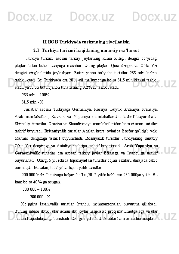  
 
 
II BOB Turkiyada turizmning rivojlanishi
2.1. Turkiya turizmi haqidaning umumiy ma’lumot
  Turkiya   turizmi   asosan   tarixiy   joylarning   xilma   xilligi,   dengiz   bo’yidagi
plajlari   bilan   butun   dunyoga   mashhur.   Uning   plajlari   Qora   dengiz   va   O’rta   Yer
dengizi   qirg’oqlarida   joylashgan.   Butun   jahon   bo’yicha   turistlar   983   mln   kishini
tashkil etadi. Bu Turkiyada esa 2011-yil ma’lumotiga ko’ra  31.5  mln kishini tashkil
etadi, ya’ni bu butun jahon turistlarning  3.2%  ni tashkil etadi. 
983 mln – 100% 
31.5  mln - X 
  Turistlar   asosan   Turkiyaga   Germaniya,   Rossiya,   Buyuk   Britaniya,   Fransiya,
Arab   mamlakatlari,   Kavkaz   va   Yaponiya   mamlakatlaridan   tashrif   buyurishadi.
Shimoliy Amerika, Gruziya va Skandinaviya mamlakatlaridan ham qisman turistlar
tashrif  buyuradi.   Britaniyalik   turistlar  Aeglan  krort  joylarida Bosfor  qo’ltig’i  yoki
Marmar   dengiziga   tashrif   buyurishadi.   Rossiyalik   turistlar   Turkiyaning   Janubiy
O’rta   Yer   dengiziga   va   Antaliya   shahriga   tashrif   buyurishadi.   Arab   Yaponiya   va
Germaniyalik   turistlar   esa   asosan   tarixiy   joylar   Efisusga   va   Istanbulga   tashrif
buyurishadi. Oxirgi 5 yil ichida  Ispaniyadan  turistlar oqimi sezilarli darajada oshib
bormoqda. Masalan;2007-yilda Ispaniyalik turistlar 
200 000 kishi Turkiyaga kelgan bo’lsa,2012-yilda kelib esa 280 000ga yetdi. Bu
ham bo’sa  40%  ga oshgan. 
200 000 – 100%   
280 000  –X 
Ko’pgina   Ispaniyalik   turistlar   Istanbul   mehmonxonalari   buyurtma   qilishadi.
Buning sababi shuki, ular uchun shu joylar haqida ko’proq ma’lumotga ega va ular
asosan Kapadokiya ga borishadi. Oxirgi 5-yil ichida Arablar ham oshib bormoqda.  