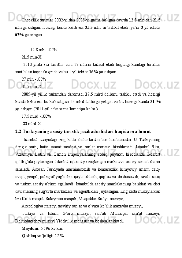 Chet ellik turistlar 2002-yildan 2005-yilgacha bo’lgan davrda  12.8  mln.dan  21.5
mln.ga oshgan. Hozirgi kunda kelib esa  31.5  mln. ni tashkil etadi, ya’ni  3  yil ichida
67%  ga oshgan. 
 
12.8 mln-100% 
21.5  mln-X 
  2010-yilda   esa   turistlar   soni   27   mln.ni   tashkil   etadi   bugungi   kundagi   turistlar
soni bilan taqqoslaganda va bu 1 yil ichida  16%  ga oshgan. 
27 mln -100% 
31.5 mln-X 
2005-yil   yillik   turizmdan   daromadi   17.5   mlrd   dollorni   tashkil   etadi   va   hozirgi
kunda kelib esa bu ko’rsatgich 23 mlrd dollorga yetgan va bu hozirgi kunda   31 %
ga oshgan (2011-yil dekabr ma’lumotiga ko’ra.) 
17.5 mlrd -100% 
 23  mlrd-X 
2.2 Turkiyaning asosiy turistik jozibadorli к lari haqida ma’lumot
  Istanbul   dunyodagi   eng   katta   shaharlardan   biri   hisoblanadai.   U   Turkiyaning
dengiz   porti,   katta   sanoat   savdosi   va   san’at   markazi   hisoblanadi.   Istanbul   Rim,
Vizantiya,   Lotin   va   Osmon   imperiyalarning   sobiq   poytaxti   hisoblandi.   Bosfort
qo’ltig’ida joylashgan. Istanbul iqtisodiy rivojlangan markaz va asosiy sanoat shahri
sanaladi.   Asosan   Turkiyada   mashinasozlik   va   kemasozlik,   kimyoviy   sment,   oziq-
ovqat, yengil, polegraf yog’ochni qayta ishlash, qog’oz va shishasozlik, savdo-sotiq
va turizm asosiy o’rinni egallaydi. Istanbulda asosiy mamlakatning banklari va chet
davlatlarning sug’urta markazlari va agentliklari joylashgan. Eng katta muzeylardan
biri Ko’k masjid, Sulaymon masjidi, Muqaddas Sofiya muzeye, 
Arxeologiya muzeyi tasviriy san’at va o’yma ko’rlik mazayka muzeyi, 
Turkiya   va   Islom,   G’arb   muzeyi,   san’ati   Munisipal   san’at   muzeyi,
Dolmobaxchey muzeyi Yidekulle monastir va boshqalar kiradi. 
Maydoni:  5 196 kv.km. 
Qishloq xo’jaligi:  17 %  