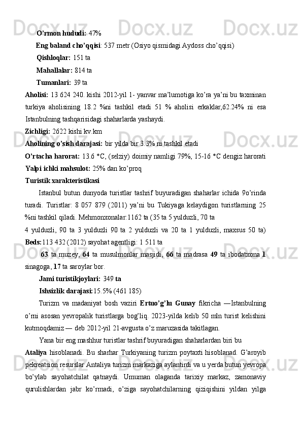 O’rmon hududi:  47% 
Eng baland cho’qqisi : 537 metr (Osiyo qismidagi Aydoss cho’qqisi) 
Qishloqlar:  151 ta 
Mahallalar:  814 ta 
Tumanlari:  39 ta 
Aholisi:  13 624 240. kishi 2012-yil 1- yanvar ma’lumotiga ko’ra ya’ni bu taxminan
turkiya   aholisining   18.2   %ni   tashkil   etadi   51   %   aholisi   erkaklar,62.24%   ni   esa
Istanbulning tashqarisidagi shaharlarda yashaydi. 
Zichligi:  2622 kishi kv.km 
Aholining o’sish darajasi:  bir yilda bir 3.3% ni tashkil etadi 
O’rtacha harorat:  13.6 *C, (selziy) doimiy namligi 79%, 15-16 *C dengiz harorati
Yalpi ichki mahsulot:  25% dan ko’proq 
Turistik xarakteristikasi 
Istanbul   butun   dunyoda   turistlar   tashrif   buyuradigan   shaharlar   ichida   9o’rinda
turadi.   Turistlar:   8   057   879   (2011)   ya’ni   bu   Tukiyaga   kelaydigon   turistlarning   25
%ni tashkil qiladi. Mehmonxonalar:1162 ta (35 ta 5 yulduzli, 70 ta 
4   yulduzli,   90   ta   3   yulduzli   90   ta   2   yulduzli   va   20   ta   1   yulduzli,   maxsus   50   ta)
Beds: 113 432 (2012) sayohat agentligi: 1 511 ta 
  63   ta   muzey,   64   ta   musulmonlar   masjidi,   66   ta   madrasa   49   ta   ibodatxona   1
sinagoga,  17  ta saroylar bor. 
Jami turistikjoylari:  349  ta 
Ishsizlik darajasi: 15.5% (461 185) 
Turizm   va   madaniyat   bosh   vaziri   Ertuo’g’lu   Gunay   fikricha   ―Istanbulning
o’rni  asosan  yevropalik turistlarga  bog’liq. 2023-yilda  kelib 50 mln turist  kelishini
kutmoqdamiz ― deb 2012-yil 21-avgusta o’z maruzasida takitlagan. 
Yana bir eng mashhur turistlar tashrif buyuradigan shaharlardan biri bu 
Ataliya   hisoblanadi.  Bu   sharhar   Turkiyaning  turizm  poytaxti  hisoblanad.   G’aroyib
pekreatsion resurslar Antaliya turizm markaziga aylantirdi va u yerda butun yevropa
bo’ylab   sayohatchilat   qatnaydi.   Umuman   olaganda   tarixiy   markaz,   zamonaviy
qurulishlardan   jabr   ko’rmadi,   o’ziga   sayohatchilarning   qiziqishini   yildan   yilga 