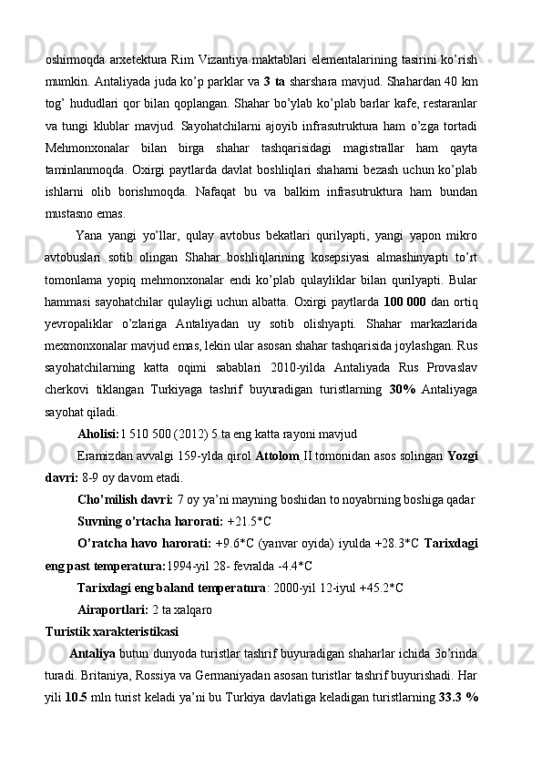 oshirmoqda  arxetektura   Rim   Vizantiya  maktablari   elementalarining  tasirini   ko’rish
mumkin. Antaliyada juda ko’p parklar va   3 ta   sharshara mavjud. Shahardan 40 km
tog’ hududlari qor bilan qoplangan. Shahar bo’ylab ko’plab barlar kafe, restaranlar
va   tungi   klublar   mavjud.   Sayohatchilarni   ajoyib   infrasutruktura   ham   o’zga   tortadi
Mehmonxonalar   bilan   birga   shahar   tashqarisidagi   magistrallar   ham   qayta
taminlanmoqda. Oxirgi  paytlarda davlat  boshliqlari  shaharni  bezash  uchun ko’plab
ishlarni   olib   borishmoqda.   Nafaqat   bu   va   balkim   infrasutruktura   ham   bundan
mustasno emas. 
  Yana   yangi   yo’llar,   qulay   avtobus   bekatlari   qurilyapti,   yangi   yapon   mikro
avtobuslari   sotib   olingan   Shahar   boshliqlarining   kosepsiyasi   almashinyapti   to’rt
tomonlama   yopiq   mehmonxonalar   endi   ko’plab   qulayliklar   bilan   qurilyapti.   Bular
hammasi  sayohatchilar  qulayligi uchun albatta. Oxirgi paytlarda   100 000   dan ortiq
yevropaliklar   o’zlariga   Antaliyadan   uy   sotib   olishyapti.   Shahar   markazlarida
mexmonxonalar mavjud emas, lekin ular asosan shahar tashqarisida joylashgan. Rus
sayohatchilarning   katta   oqimi   sabablari   2010-yilda   Antaliyada   Rus   Provaslav
cherkovi   tiklangan   Turkiyaga   tashrif   buyuradigan   turistlarning   30%   Antaliyaga
sayohat qiladi.  
Aholisi: 1 510 500 (2012) 5 ta eng katta rayoni mavjud 
Eramizdan avvalgi 159-ylda qirol  Attolom  II tomonidan asos solingan  Yozgi
davri:  8-9 oy davom etadi. 
Cho’milish davri:  7 oy ya’ni mayning boshidan to noyabrning boshiga qadar
Suvning o’rtacha harorati:  +21.5*C 
O’ratcha havo harorati:   +9.6*C (yanvar oyida)  iyulda +28.3*C   Tarixdagi
eng past temperatura: 1994-yil 28- fevralda -4.4*C  
Tarixdagi eng baland temperatura : 2000-yil 12-iyul +45.2*C 
Airaportlari:  2 ta xalqaro 
Turistik xarakteristikasi 
Antaliya   butun dunyoda turistlar tashrif buyuradigan shaharlar ichida 3o’rinda
turadi. Britaniya, Rossiya va Germaniyadan asosan turistlar tashrif buyurishadi. Har
yili  10.5  mln turist keladi ya’ni bu Turkiya davlatiga keladigan turistlarning  33.3 % 