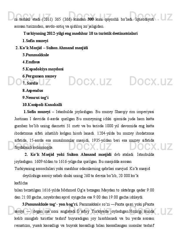 ni   tashkil   etadi   (2011)   365   (366)   kundan   300   kuni   quyoshli   bo’ladi.   Iqtisodiyoti
asosan turizmdan, savdo-sotiq va qishloq xo’jaligidan. 
  Turkiyaning 2012-yilgi eng mashhur 10 ta turistik destinatsialari 
1.Sofia muzeyi 
 2. Ko’k Masjid – Sulton Ahmand masjidi 
3.Pammakkale 
4.Emfisus 
5.Kapadokiya maydoni 
6.Pergamon muzey 
7. Sardis 
8.Aspendus 
9.Nemrut tog’i 
10.Kanipoli-Kanakalli 
  1.Sofia   muzeyi   –   Istanbulda   joylashgan.   Bu   muzey   Sharqiy   rim   imperiyasi
Justinan   I   davrida   6-asrda   qurilgan   Bu   muzeyning   ichki   qismida   juda   ham   katta
gumbaz   bo’lib   uning   diametri   31   metr   va   bu   tarisda   1000   yil   davomida   eng   katta
ibodatxona   sifati   ishatilib   kelgan   hisob   lanadi.   1204-yilda   bu   muzey   ibodatxona
sifatida,   15-asrda   esa   musulmonlar   masjidi,   1935-yildan   beri   esa   muzey   sifatida
foydalanib kelinmoqda. 
  2.   Ko’k   Masjid   yoki   Sulton   Ahmand   masjidi   deb   ataladi.   Istanbulda
joylashgan. 1609-tildan to 1616-yilgacha qurilgan. Bu masjidda asosan 
Turkiyaning assoschilari yoki mashhur odamlarning qabrlari mavjud. Ko’k masjid 
deyilishiga asosiy sabab shuki uning 260 ta dereza bo’lib, 20 000 ko’k 
kafilcha 
bilan bezatilgan 1616-yilda Mehmed Og’a bezagan Maydan to oktabrga qadar 9:00
dan 21:00 gacha, noyabrdan aprel oyigacha esa 9:00 dan 19:00 gacha ishlaydi.   
3.Pammakkale tog’- yon bag’ri.  Pammakkale so’zi ―Paxta qasri yoki pPaxta
saroyi   ―   degan   ma’noni   anglatadi.G’arbiy   Turkiyada   joylashgan.Hozirgi   kunda
kelib   minglab   turistlar   tashrif   buyuradigan   joy   hisoblanadi   va   bu   yerda   asosan
rematizm,   yurak   kassalligi   va   buyrak   kassalligi   bilan   kassallangan   insonlar   tashrif 