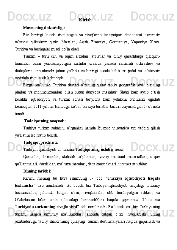 Kirish 
Mavzuning dolzarbligi: 
Biz   hozirgi   kunda   rivojlangan   va   rivojlanib   kelayotgan   davlatlarni   turizmsiz
ta’savur   qilishimiz   qiyin.   Masalan;   Aqsh,   Fransiya,   Germaniya,   Yaponiya   Xitoy,
Turkiya va boshqalar misol bo’la oladi. 
Turizm   –   turli   din   va   oqim   a’zolari,   ateistlar   va   diniy   qarashlarga   qiziqish-
tanishish   bilan   yondashayotgan   kishilar   orasida   yanada   samarali   uchrashuv   va
dialoglarni   taminlovchi   jahon   yo’lidir   va   hozirgi   kunda   kelib   esa   jadal   va   to’xtovsiz
ravishda rivojlanib kelmoqda. 
Bizga   ma’lumki   Turkiya   davlati   o’zining   qulay   tabiiy   geografik   joyi,   o’zining
plajlari   va   mehmonxonalari   bilan   butun   dunyoda   mashhur.   Shuni   ham   aytib   o’tish
kerakki,   iqtisodiyoti   va   turizm   sohasi   bo’yicha   ham   yetakchi   o’rinlarni   egallab
kelmoqda. 2011-yil ma’lumotiga ko’ra, Turkiya turistlar tashrif buyuradigan 6- o’rinda
turadi. 
  Tadqiqotning maqsadi: 
Turkiya   turizm   sohasini   o’rganish   hamda   Buxoro   viloyatida   uni   tadbiq   qilish
yo’llatini ko’rsatib berish. 
Tadqiqot predmeti: 
Turkiya iqtisodiyoti va turizmi  Tadqiqotning uslubiy asosi: 
Qonunlar,   farmonlar,   statistik   to’plamlar,   davriy   matbuot   materiallari,   o’quv
qo’llanmalari, darsliklar, ma’ruza matnlari, dars konspektlari, internet sahifalari. 
Ishning tarkibi: 
Kirish,   mening   bu   kurs   ishimning   1-   bob   “Turkiya   iqtisodiyoti   haqida
tushuncha”   deb   nomlanadi.   Bu   bobda   biz   Turkiya   iqtisodiyoti   haqidagi   umumiy
tushunchalar,   jahonda   tutgan   o’rni,   rivojlanishi,   olib   borilayotgan   ishlari,   va
O’zbekiston   bilan   bank   sohasidagi   hamkorliklari   haqida   gapiramiz.   2-bob   esa
Turkiyada  turizmning  rivojlanishi”   deb  nomlanadi .   Bu  bobda  esa  biz  Turkiyaning
turizmi   haqida   umumiy   ma’lumotlar,   jahonda   tutgan   o’rni,   rivojlanishi,   uning
jozibadorligi, tabiiy sharoitining qulayligi, turizm destinatsiyalari haqida gapiriladi va 