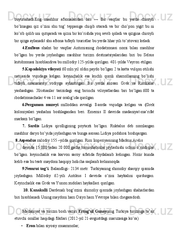 buyurishadi.Eng   mashhur   afsonalaridan   biri   ―   Bir   vaqtlar   bu   yerda   chiroyli
bo’lmagan   qiz   o’zini   shu   tog’   teppasiga   chiqib   otaradi   va   bir   cho’pon   yigit   bu   ni
ko’rib qolib uni qutqaradi va qizni bir ko’rishda yoq sevib qoladi va qizgina chiroyli
bir qizga aylanadi  shu afsona tufayli touristlar bu yerda hhar yili to’xtovsiz keladi. ‖
4.Emfisus   shahri   bir   vaqtlar   Antimisning   ibodatxonasi   nomi   bilan   mashhur
bo’lgan   bu   yerda   joylashgan   mashhur   turizm   destinatsiyalaridan   biri   bu   Selsus
kutubxonasi hisoblandiva bu millodiy 125-yilda qurilgan. 401-yilda Vayron etilgan. 
5.Kapadokiya viloyati  60 mln yil oldin paydo bo’lgan 2 ta katta vulqon otilishi
natijasida   vujudaga   kelgan.   keyinchalik   esa   kuchli   qumli   shamollarning   bo’lishi
tufayli   noananaviy   vodiyga   aylantirgan.   Bu   yerda   asosan   Grek   va   Rimliklar
yashashgan.   Xristianlar   tarixidagi   eng   birinchi   viloyatlardan   biri   bo’lgan.600   ta
ibodatxonachalar 4 va 11 asr oralig’ida qurilgan. 
6.Pergamon   muzeyi   milloddan   avvalgi   8-asrda   vujudga   kelgan   va   ( Grek
koloniyalari   yashahni   boshlagandan   beri.   Ememis   II   davrida   madaniyat-ma’rifat
markazi bo’lgan. 
7.   Sardis   Lidiya   qirolligining   poytaxti   bo’lgan.   Ruktalus   deb   nomlangan
mashhur daryo bo’yida joylashgan va bunga asosan Lidiya podshosi boshqargan. 
  8.Aspendus  milodiy 155 –yilda qurilgan. Rim Imperiyasining Markus Arelis 
davrida 15 000 tadan 20 000 gacha tomoshabinlar joylashishi uchun o’rindiqlar
bo’lgan.   keyinchalik   esa   karvon   saroy   sifatida   foydalanib   kelingan.   Hozir   kunda
kelib esa bu teatr maydoni haqiqiy holicha saqlanib kelinmoqda. 
9.Nemrut tog’i.   Balandligi- 2134 metr. Turkiyaning shimoliy sharqiy qismida
joylashgan.   Millodiy   62-yili   Antikus   I   davrida   o’zini   haykalini   qurdurgan.
Keyinchalik esa Grek va Yunon xudolari haykallari qurilgan. 
  10. Kanakalli   Dardenali bog’ozini shimoliy qismida joylashgan shaharlardan
biri hisoblanadi Uning maydoni ham Osiyo ham Yevropa bilan chegaradosh. 
 
Madaniyat va turizm bosh vaziri   Ertug’ul Gunay ning Turkiya turizmga ta’sir
etuvchi omillar haqidagi fikrlari (2012-yil 21-avgustdagi maruzasiga ko’ra) 
• Eron  bilan siyosiy muammolar;  