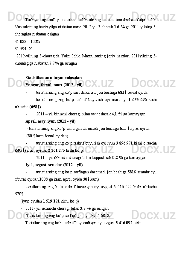 Turkiyaning   milliy   statsitik   tashkilotining   xabar   berishicha   Yalpi   Ichki
Maxsulotning bazis yilga nisbatan narxi 2012-yil 3-chorak  1.6 %  ga 2011-yilning 3-
choragiga nisbatan oshgan 
31 088 – 100% 
31 594 -X 
  2012-yilning   3-choragida   Yalpi   Ichki   Maxsulotning   joriy   narxlari   2011yilning   3-
chorakgiga nisbatan  7.7%  ga oshgan 
 
Statistikadan olingan xulosalar: 
Yanvar, ferval, mart (2012 - yil) 
- turistlarning eng ko`p sarf daromadi jon boshiga  681$  fevral oyida 
- turistlarning   eng   ko`p   tashrif   buyurish   oyi   mart   oyi   1   635   696   kishi
o`rtacha ( 658$)  
- 2011 – yil birinchi choragi bilan taqqoslasak  4,1 %  ga kamaygan. 
Aprel, may, iyun (2012 - yil) 
 - turistlarning eng ko`p sarflagan daromadi jon boshiga  611 $  aprel oyida. 
  (80 $ kam fevral oyidan) 
- turistlarning eng ko`p tashrif buyurish oyi iyun  3 896 971  kishi o`rtacha
(595$)  mart oyidan  2 261 275  kishi ko`p. 
- 2011 – yil ikkinchi choragi bilan taqqoslasak  0,2 %  ga kamaygan. 
Iyul, avgust, sentabr (2012 – yil) 
- turistlarning eng ko`p sarflagan daromadi jon boshiga  581$  sentabr oyi.
(fevral oyidan  100$  ga kam, aprel oyida  30$  kam) 
- turistlarning   eng   ko`p   tashrif   buyurgan   oyi   avgust   5   416   092   kishi   o`rtacha
570$ 
(iyun oyidan  1 519 121  kishi ko`p) 
- 2011- yil uchinchi choragi bilan  3,7 %  ga oshgan. 
   Turistlarning eng ko`p sarf qilgan oyi fevral  681$.  
  Turistlarning eng ko`p tashrif buyuradigan oyi avgust  5 416 092  kishi  