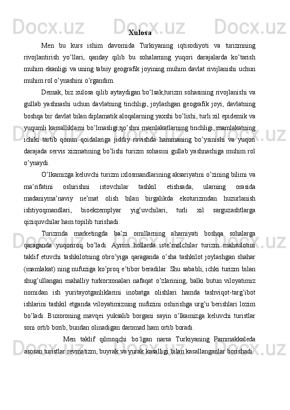 Xulosa 
Men   bu   kurs   ishim   davomida   Turkiyaning   iqtisodiyoti   va   turizmning
rivojlantirish   yo’llari,   qanday   qilib   bu   sohalarning   yuqori   darajalarda   ko’tarish
muhim ekanligi va uning tabiiy geografik joyining muhim davlat rivijlanishi uchun
muhim rol o’ynashini o’rgandim. 
Demak, biz xulosa qilib aytaydigan bo’lsak,turizm sohasining rivojlanishi va
gullab   yashnashi   uchun   davlatning   tinchligi,   joylashgan   geografik   joyi,   davlatning
boshqa bir davlat bilan diplamatik aloqalarning yaxshi bo’lishi, turli xil epidemik va
yuqumli kassalliklarni bo’lmasligi,qo’shni mamlakatlarning tinchligi, mamlakatning
ichiki   tartib   qonun   qoidalariga   jiddiy   ravishda   hammaning   bo’ysinishi   va   yuqori
darajada servis   xizmatining bo’lishi  turizm  sohasini   gullab yashnashiga  muhim   rol
o’ynaydi. 
O’lkamizga keluvchi turizm ixlosmandlarining aksariyatini o’zining bilimi va
ma’rifatini   oshirishni   istovchilar   tashkil   etishsada,   ularning   orasida
madaniyma’naviy   ne’mat   olish   bilan   birgalikda   ekoturizmdan   huzurlanish
ishtiyoqmandlari,   bioekzemplyar   yig’uvchilari,   turli   xil   sarguzashtlarga
qiziquvchilar ham topilib turishadi. 
Turizmda   marketingda   ba’zi   omillarning   ahamiyati   boshqa   sohalarga
qaraganda   yuqoriroq   bo’ladi.   Ayrim   hollarda   iste’molchilar   turizm   mahsulotini
taklif   etuvchi   tashkilotning   obro’yiga   qaraganda   o’sha   tashkilot   joylashgan   shahar
(mamlakat) ning nufuziga ko’proq e’tibor beradilar. Shu sababli, ichki turizm bilan
shug’ullangan   mahalliy   turkorxonalari   nafaqat   o’zlarining,   balki   butun   viloyatimiz
nomidan   ish   yuritayotganliklarini   inobatga   olishlari   hamda   tashviqot-targ’ibot
ishlarini   tashkil   etganda   viloyatimizning   nufuzini   oshirishga   urg’u   berishlari   lozim
bo’ladi.   Buxoroning   mavqei   yuksalib   borgani   sayin   o’lkamizga   keluvchi   turistlar
soni ortib borib, bundan olinadigan daromad ham ortib boradi. 
      Men   taklif   qilmoqchi   bo`lgan   narsa   Turkiyaning   Pammakkaleda
asosan turistlar revmatizm, buyrak va yurak kasalligi bilan kasallanganlar borishadi. 