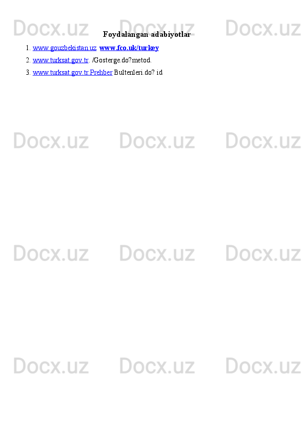 Foydalangan adabiyotlar
1. www.gouzbekistan.uz        www.fco.uk/turkey  
2. www    .   turksat    .   gov    .   tr    .  /Gosterge.do?metod.  
3. www.turksat.gov.tr.Prehber      Bultenleri.do? id 
 
 
 
 
 
 
 
 
 
 
 
 
 
 
 
 
 
  