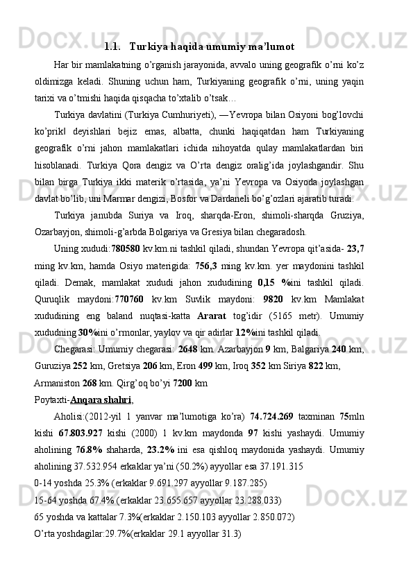 1.1. Turkiya haqida umumiy ma’lumot 
Har bir mamlakatning o’rganish jarayonida, avvalo uning geografik o’rni ko’z
oldimizga   keladi.   Shuning   uchun   ham,   Turkiyaning   geografik   o’rni,   uning   yaqin
tarixi va o’tmishi haqida qisqacha to’xtalib o’tsak… 
Turkiya davlatini (Turkiya Cumhuriyeti), ―Yevropa bilan Osiyoni bog’lovchi
ko’prik   deyishlari   bejiz   emas,   albatta,   chunki   haqiqatdan   ham   Turkiyaning‖
geografik   o’rni   jahon   mamlakatlari   ichida   nihoyatda   qulay   mamlakatlardan   biri
hisoblanadi.   Turkiya   Qora   dengiz   va   O’rta   dengiz   oralig’ida   joylashgandir.   Shu
bilan   birga   Turkiya   ikki   materik   o’rtasida,   ya’ni   Yevropa   va   Osiyoda   joylashgan
davlat bo’lib, uni Marmar dengizi, Bosfor va Dardaneli bo’g’ozlari ajaratib turadi. 
Turkiya   janubda   Suriya   va   Iroq,   sharqda-Eron,   shimoli-sharqda   Gruziya,
Ozarbayjon, shimoli-g’arbda Bolgariya va Gresiya bilan chegaradosh. 
Uning xududi: 780580  kv.km.ni tashkil qiladi, shundan Yevropa qit’asida-  23,7
ming   kv.km,   hamda   Osiyo   materigida:   756,3   ming   kv.km.   yer   maydonini   tashkil
qiladi.   Demak,   mamlakat   xududi   jahon   xududining   0,15   % ini   tashkil   qiladi.
Quruqlik   maydoni: 770760   kv.km   Suvlik   maydoni:   9820   kv.km   Mamlakat
xududining   eng   baland   nuqtasi-katta   Ararat   tog’idir   (5165   metr).   Umumiy
xududning  30% ini o’rmonlar, yaylov va qir adirlar  12% ini tashkil qiladi. 
Chegarasi: Umumiy chegarasi:  2648  km. Azarbayjon  9  km, Balgariya  240  km,
Guruziya  252  km, Gretsiya  206  km, Eron  499  km, Iroq  352  km Siriya  822  km, 
Armaniston  268  km. Qirg’oq bo’yi  7200  km 
Poytaxti- Anqara shahri , 
Aholisi:(2012-yil   1   yanvar   ma’lumotiga   ko’ra)   74.724.269   taxminan   75 mln
kishi   67.803.927   kishi   (2000)   1   kv.km   maydonda   97   kishi   yashaydi.   Umumiy
aholining   76.8%   shaharda,   23.2%   ini   esa   qishloq   maydonida   yashaydi.   Umumiy
aholining 37.532.954 erkaklar ya’ni (50.2%) ayyollar esa 37.191.315 
0-14 yoshda 25.3% (erkaklar 9.691.297 ayyollar 9.187.285) 
15-64 yoshda 67.4% (erkaklar 23.655.657 ayyollar 23.288.033) 
65 yoshda va kattalar 7.3%(erkaklar 2.150.103 ayyollar 2.850.072) 
O’rta yoshdagilar:29.7%(erkaklar 29.1 ayyollar 31.3)  