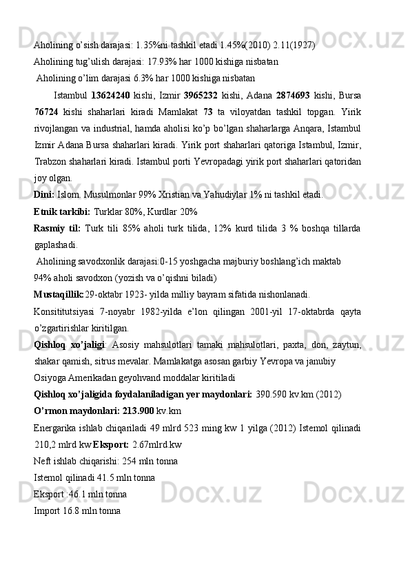 Aholining o’sish darajasi: 1.35%ni tashkil etadi 1.45%(2010) 2.11(1927) 
Aholining tug’ulish darajasi: 17.93% har 1000 kishiga nisbatan 
 Aholining o’lim darajasi 6.3% har 1000 kishiga nisbatan 
Istambul   13624240   kishi,   Izmir   3965232   kishi,   Adana   2874693   kishi,   Bursa
76724   kishi   shaharlari   kiradi   Mamlakat   73   ta   viloyatdan   tashkil   topgan.   Yirik
rivojlangan va industrial, hamda aholisi ko’p bo’lgan shaharlarga Anqara, Istambul
Izmir Adana Bursa shaharlari kiradi. Yirik port shaharlari qatoriga Istambul, Izmir,
Trabzon shaharlari kiradi. Istambul porti Yevropadagi yirik port shaharlari qatoridan
joy olgan. 
Dini:  Islom. Musulmonlar 99% Xristian va Yahudiylar 1% ni tashkil etadi. 
Etnik tarkibi:  Turklar 80%, Kurdlar 20% 
Rasmiy   til:   Turk   tili   85%   aholi   turk   tilida,   12%   kurd   tilida   3   %   boshqa   tillarda
gaplashadi. 
 Aholining savodxonlik darajasi:0-15 yoshgacha majburiy boshlang’ich maktab 
94% aholi savodxon (yozish va o’qishni biladi)  
Mustaqillik: 29-oktabr 1923- yilda milliy bayram sifatida nishonlanadi. 
Konsititutsiyasi   7-noyabr   1982-yilda   e’lon   qilingan   2001-yil   17-oktabrda   qayta
o’zgartirishlar kiritilgan. 
Qishloq   xo’jaligi :   Asosiy   mahsulotlari   tamaki   mahsulotlari,   paxta,   don,   zaytun,
shakar qamish, sitrus mevalar. Mamlakatga asosan garbiy Yevropa va janubiy 
Osiyoga Amerikadan geyohvand moddalar kiritiladi 
Qishloq xo’jaligida foydalaniladigan yer maydonlari:  390.590 kv.km (2012) 
O’rmon maydonlari: 213.900  kv.km 
Energarika ishlab chiqariladi 49 mlrd 523 ming kw 1 yilga (2012) Istemol qilinadi
210,2 mlrd kw  Eksport:  2.67mlrd.kw 
Neft ishlab chiqarishi: 254 mln tonna 
Istemol qilinadi 41.5 mln tonna 
Eksport :46.1 mln tonna 
Import 16.8 mln tonna  