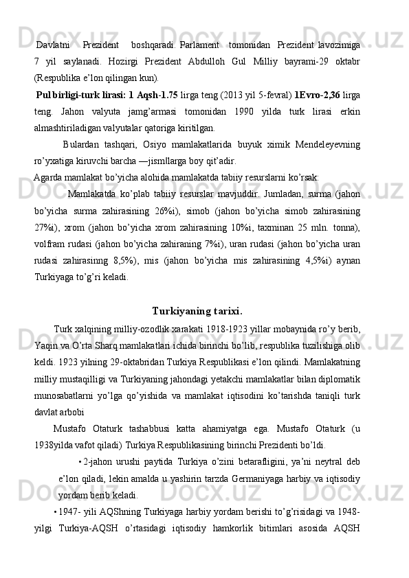  Davlatni  Prezident  boshqaradi.  Parlament  tomonidan  Prezident   lavozimiga
7   yil   saylanadi.   Hozirgi   Prezident   Abdulloh   Gul   Milliy   bayrami-29   oktabr
(Respublika e’lon qilingan kun). 
 Pul birligi-turk lirasi: 1 Aqsh - 1.75  lirga teng (2013 yil 5-fevral)  1Evro-2,36  lirga
teng.   Jahon   valyuta   jamg’armasi   tomonidan   1990   yilda   turk   lirasi   erkin
almashtiriladigan valyutalar qatoriga kiritilgan. 
Bulardan   tashqari,   Osiyo   mamlakatlarida   buyuk   ximik   Mendeleyevning
ro’yxatiga kiruvchi barcha ―jism larga boy qit’adir. ‖
Agarda mamlakat bo’yicha alohida mamlakatda tabiiy resurslarni ko’rsak: 
  Mamlakatda   ko’plab   tabiiy   resurslar   mavjuddir.   Jumladan,   surma   (jahon
bo’yicha   surma   zahirasining   26%i),   simob   (jahon   bo’yicha   simob   zahirasining
27%i),   xrom   (jahon   bo’yicha   xrom   zahirasining   10%i,   taxminan   25   mln.   tonna),
volfram   rudasi   (jahon   bo’yicha   zahiraning   7%i),   uran   rudasi   (jahon   bo’yicha   uran
rudasi   zahirasinng   8,5%),   mis   (jahon   bo’yicha   mis   zahirasining   4,5%i)   aynan
Turkiyaga to’g’ri keladi. 
 
Turkiyaning tarixi. 
Turk xalqining milliy-ozodlik xarakati 1918-1923 yillar mobaynida ro’y berib,
Yaqin va O’rta Sharq mamlakatlari ichida birinchi bo’lib, respublika tuzilishiga olib
keldi. 1923 yilning 29-oktabridan Turkiya Respublikasi e’lon qilindi. Mamlakatning
milliy mustaqilligi va Turkiyaning jahondagi yetakchi mamlakatlar bilan diplomatik
munosabatlarni   yo’lga   qo’yishida   va   mamlakat   iqtisodini   ko’tarishda   taniqli   turk
davlat arbobi 
Mustafo   Otaturk   tashabbusi   katta   ahamiyatga   ega.   Mustafo   Otaturk   (u
1938yilda vafot qiladi) Turkiya Respublikasining birinchi Prezidenti bo’ldi. 
• 2-jahon   urushi   paytida   Turkiya   o’zini   betarafligini,   ya’ni   neytral   deb
e’lon qiladi, lekin amalda u yashirin tarzda Germaniyaga harbiy va iqtisodiy
yordam berib keladi. 
• 1947- yili AQShning Turkiyaga harbiy yordam berishi to’g’risidagi va 1948-
yilgi   Turkiya-AQSH   o’rtasidagi   iqtisodiy   hamkorlik   bitimlari   asosida   AQSH 