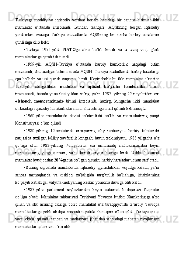 Turkiyaga   moddiy   va   iqtisodiy   yordam   berishi   haqidagi   bir   qancha   bitimlar   ikki
mamlakat   o’rtasida   imzolandi.   Bundan   tashqari,   AQShning   bergan   iqtisodiy
yordamlari   evaziga   Turkiya   xududlarida   AQShning   bir   necha   harbiy   bazalarini
qurilishga olib keldi. 
• Turkiya   1952-yilda   NATO ga   a’zo   bo’lib   kiradi   va   u   uzoq   vaqt   g’arb
mamlakatlariga qarab ish tutadi. 
• 1959-yili   AQSH-Turkiya   o’rtasida   harbiy   hamkorlik   haqidagi   bitim
imzolandi, shu tuzilgan bitim asosida AQSH- Turkiya xududlarida harbiy bazalarga
ega   bo’lishi   va   uni   qurish   xuquqini   berdi.   Keyinchalik   bu   ikki   mamlakat   o’rtasida
1980-yili   «birgalikda   mudofaa   va   iqtisod   bo’yicha   hamkorlik»   bitimi
imzolanadi,   hamda   yana   ikki   yildan   so’ng,   ya’ni   1982-   yilning   29-noyabridan   esa
«Ishonch   memorandumi»   bitimi   imzolanib,   hozirgi   kungacha   ikki   mamlakat
o’rtasidagi iqtisodiy hamkorliklar mana shu bitimga amal qilinib kelinmoqda. 
• 1960-yilda   mamlakatda   davlat   to’ntarilishi   bo’ldi   va   mamlakatning   yangi
Konstitusiyasi e’lon qilindi. 
• 1980-yilning   12-sentabrida   armiyaning   oliy   rahbariyati   harbiy   to’ntarishi
natijasida tuzilgan Milliy xavfsizlik kengashi  butun xokimiyatni  1983 yilgacha o’z
qo’liga   oldi.   1982-yilning   7-noyabrida   esa   umumxalq   muhokamasidan   keyin
mamlakatning   yangi   qomusi,   ya’ni   konstitusiyasi   kuchga   kirdi.   Ushbu   hukumat
mamlakat byudjetidan  20% gacha bo’lgan qismini harbiy harajatlar uchun sarf etadi.
• Buning   oqibatida   mamlakatda   iqtisodiy   qiyinchiliklar   vujudga   keladi,   ya’ni
sanoat   tarmoqlarida   va   qishloq   xo’jaligida   turg’unlik   bo’lishiga,   ishsizlarning
ko’payib ketishiga, valyuta-moliyaning keskin yomonlashuviga olib keldi. 
• 1983-yilda   parlament   saylovlaridan   keyin   xukumat   boshqaruvi   fuqarolar
qo’liga o’tadi. Mamlakat  rahbariyati Turkiyani Yevropa Ittifoqi Xamkorligiga a’zo
qilish   va   shu   asrning   oxiriga   borib   mamlakat   o’z   taraqqiyotida   G’arbiy   Yevropa
mamalkatlariga yetib olishga erishish niyatida ekanligini e’lon qildi. Turkiya qisqa
vaqt ichida iqtisodi, sanoati va madaniyati jihatidan jahondagi nisbatan rivojlangan
mamlakatlar qatoridan o’rin oldi. 
  