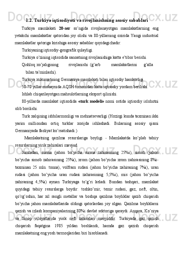 1.2. Turkiya iqtisodiyoti va rivojlanishning asosiy sabablari
Turkiya   mamlakati   20-asr   so’ngida   rivojlanayotgan   mamlakatlarning   eng
yetakchi  mamlakatlar qatoridan joy olishi  va 80-yillarning oxirida Yangi industrial
mamlakatlar qatoriga kirishiga asosiy sabablar quyidagichadir: 
Turkiyaning iqtisodiy-geografik qulayligi. 
Turkiya o’zining iqtisodida sanoatning rivojlanishiga katta e’tibor berishi. 
Qishloq  xo’jaligining  rivojlanishi  (g’arb  mamlakatlarini  g’alla  
bilan ta’minlashi). 
Turkiya xukumatining Germaniya mamlakati bilan iqtisodiy hamkorligi. 
50-70 yillar mobaynida AQSH tomonidan katta iqtisodiy yordam berilishi. 
Ishlab chiqarilayotgan mahsulotlarning eksport qilinishi. 
80-yillarda  mamlakat  iqtisodida   «turk  modeli»   nomi   ostida  iqtisodiy  islohotni
olib borilishi. 
Turk xalqining ishbilarmonligi va mehnatsevarligi (Hozirgi kunda taxminan ikki
yarim   milliondan   ortiq   turklar   xorijda   ishlashadi.   Bularning   asosiy   qismi
Germaniyada faoliyat ko’rsatishadi.) 
  Mamlakatning   qazilma   resurslariga   boyligi   -   Mamlakatda   ko’plab   tabiiy
resurslarning yirik zahiralari mavjud. 
Jumladan,   surma   (jahon   bo’yicha   surma   zahirasining   25%i),   simob   (jahon
bo’yicha   simob   zahirasining   25%i),   xrom   (jahon   bo’yicha   xrom   zahirasining   8%i-
taxminan   25   mln.   tonna),   volfram   rudasi   (jahon   bo’yicha   zahiraning   7%i),   uran
rudasi   (jahon   bo’yicha   uran   rudasi   zahirasining   5,5%i),   mis   (jahon   bo’yicha
zahiraning   4,5%i)   aynan   Turkiyaga   to’g’ri   keladi.   Bundan   tashqari,   mamlakat
quyidagi   tabiiy   resurslarga   boydir:   toshko’mir,   temir   rudasi,   gaz,   neft,   oltin,
qo’rg’oshin,   har   xil   rangli   metallar   va   boshqa   qazilma   boyliklar   qazib   chiqarish
bo’yicha   jahon   mamlakatlarida   oldingi   qatorlardan   joy   olgan.   Qazilma   boyliklarni
qazish va izlash kompaniyalarining 80%i davlat sektoriga qaraydi. Anqara, Ko’niya
va   Sinop   viloyatlarida   yirik   neft   zahiralari   mavjuddir.   Turkiyada   gaz   qazish
chiqarish   faqatgina   1985   yildan   boshlandi,   hamda   gaz   qazish   chiqarish
mamlakatning eng yosh tarmoqlaridan biri hisoblanadi.  