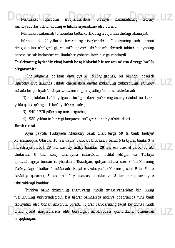 Mamlakat   iqtisodini   rivojlantirishda   Turkiya   xukumatining   xorijiy
sarmoyadorlar uchun  «ochiq eshiklar siyosatini»  olib borishi. 
Mamlakat xukumati tomonidan tadbirkorlikning rivojlantirishidagi ahamiyati. 
Mamlakatda   90-yillarda   turizmning   rivojlanishi   -   Turkiyaning   uch   tomoni
dengiz   bilan   o’ralganligi,   musaffo   havosi,   shifobaxsh   chiroyli   tabiati   dunyoning
barcha mamlakatlaridan millionlab sayohatchilarni o’ziga chorlaydi. 
Turkiyaning iqtisodiy rivojlanish bosqichlarini biz asosan to’rtta davrga bo’lib
o’rganamiz:
1) Inqilobgacha   bo’lgan   davr   (ya’ni   1923-yilgacha),   bu   birinchi   bosqich
iqtisodiy   rivojlanishda   ishlab   chiqarishda   davlat   mulkining   xukmronligi,   ijtimoiy
sohada bir partiyali boshqaruv tizimining mavjudligi bilan xarakterlanadi; 
2) Inqilobdan   1940-   yilgacha   bo’lgan   davr,   ya’ni   eng   asosiy   islohot   bu   1933-
yilda qabul qilingan 1-besh yillik rejasidir; 
3) 1940-1970 yillarning oxirlarigacha; 
4) 1980-yildan to hozirgi kungacha bo’lgan iqtisodiy o’sish davri. 
Bank tizimi. 
Ayni   paytda   Turkiyada   Markaziy   bank   bilan   birga   59   ta   bank   faoliyat
ko’rsatmoqda. Ulardan  10  tasi davlat banklari (markaziy bank,  6  ta tijorat banki,  3  ta
investisiya   banki).   29   tasi   xususiy   milliy   banklar,   20   tasi   esa   chet   el   banki   bo’lib,
shulardan   9   tasi   xorij   sarmoyasi   ishtirokida   tashkil   etilgan   va   Turkiya
qonunchiligiga   binoan   ro’yhatdan   o’tkazilgan,   qolgan   11 tasi   chet   el   banklarining
Turkiyadagi   filiallari   hisoblanadi.   Faqat   investisiya   banklarining   soni   9   ta:   3   tasi
davlatga   qarashli,   3   tasi   mahalliy   xususiy   banklar   va   3   tasi   xorij   sarmoyasi
ishtirokidagi banklar. 
Turkiya   bank   tizimining   ahamiyatga   molik   xususiyatlaridan   biri   uning
tuzilishining   universalligidir.   Bu   tijorat   banklariga   moliya   bozorlarida   turli   bank
faoliyatini   olib   borish   imkonini   beradi.   Tijorat   banklarining   faqat   ko’chmas   mulk
bilan   tijorat   maqsadlarida   olib   boradigan   amaliyotlari   qonunchilik   tomonidan
ta’qiqlangan.  