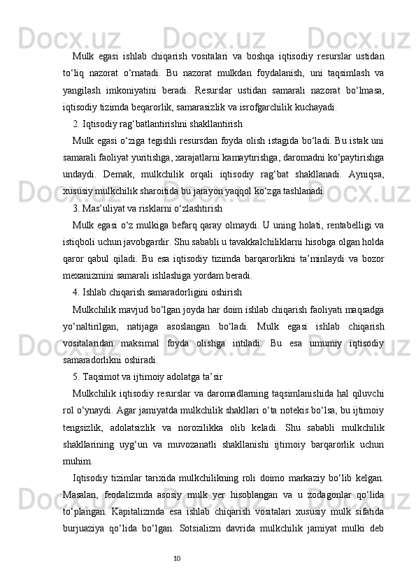 10Mulk   egasi   ishlab   chiqarish   vositalari   va   boshqa   iqtisodiy   resurslar   ustidan
to‘liq   nazorat   o‘rnatadi.   Bu   nazorat   mulkdan   foydalanish,   uni   taqsimlash   va
yangilash   imkoniyatini   beradi.   Resurslar   ustidan   samarali   nazorat   bo‘lmasa,
iqtisodiy tizimda beqarorlik, samarasizlik va isrofgarchilik kuchayadi.
2. Iqtisodiy rag‘batlantirishni shakllantirish
Mulk egasi o‘ziga tegishli resursdan foyda olish istagida bo‘ladi. Bu istak uni
samarali faoliyat yuritishga, xarajatlarni kamaytirishga, daromadni ko‘paytirishga
undaydi.   Demak,   mulkchilik   orqali   iqtisodiy   rag‘bat   shakllanadi.   Ayniqsa,
xususiy mulkchilik sharoitida bu jarayon yaqqol ko‘zga tashlanadi.
3. Mas’uliyat va risklarni o‘zlashtirish
Mulk egasi o‘z mulkiga befarq qaray olmaydi. U uning holati, rentabelligi va
istiqboli uchun javobgardir. Shu sababli u tavakkalchiliklarni hisobga olgan holda
qaror   qabul   qiladi.   Bu   esa   iqtisodiy   tizimda   barqarorlikni   ta’minlaydi   va   bozor
mexanizmini samarali ishlashiga yordam beradi.
4. Ishlab chiqarish samaradorligini oshirish
Mulkchilik mavjud bo‘lgan joyda har doim ishlab chiqarish faoliyati maqsadga
yo‘naltirilgan,   natijaga   asoslangan   bo‘ladi.   Mulk   egasi   ishlab   chiqarish
vositalaridan   maksimal   foyda   olishga   intiladi.   Bu   esa   umumiy   iqtisodiy
samaradorlikni oshiradi.
5. Taqsimot va ijtimoiy adolatga ta’sir
Mulkchilik iqtisodiy resurslar  va daromadlarning taqsimlanishida hal qiluvchi
rol o‘ynaydi. Agar jamiyatda mulkchilik shakllari o‘ta notekis bo‘lsa, bu ijtimoiy
tengsizlik,   adolatsizlik   va   norozilikka   olib   keladi.   Shu   sababli   mulkchilik
shakllarining   uyg‘un   va   muvozanatli   shakllanishi   ijtimoiy   barqarorlik   uchun
muhim.
Iqtisodiy   tizimlar   tarixida   mulkchilikning   roli   doimo   markaziy   bo‘lib   kelgan.
Masalan,   feodalizmda   asosiy   mulk   yer   hisoblangan   va   u   zodagonlar   qo‘lida
to‘plangan.   Kapitalizmda   esa   ishlab   chiqarish   vositalari   xususiy   mulk   sifatida
burjuaziya   qo‘lida   bo‘lgan.   Sotsializm   davrida   mulkchilik   jamiyat   mulki   deb 