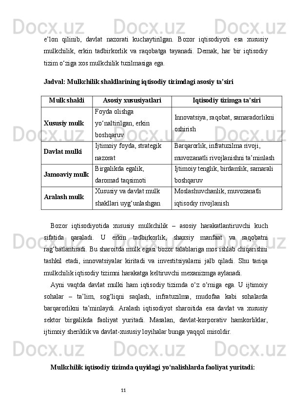 11e’lon   qilinib,   davlat   nazorati   kuchaytirilgan.   Bozor   iqtisodiyoti   esa   xususiy
mulkchilik,   erkin   tadbirkorlik   va   raqobatga   tayanadi.   Demak,   har   bir   iqtisodiy
tizim o‘ziga xos mulkchilik tuzilmasiga ega.
Jadval: Mulkchilik shakllarining iqtisodiy tizimdagi asosiy ta’siri
Mulk shakli Asosiy xususiyatlari Iqtisodiy tizimga ta’siri
Xususiy mulk Foyda olishga 
yo‘naltirilgan, erkin 
boshqaruv Innovatsiya, raqobat, samaradorlikni 
oshirish
Davlat mulki Ijtimoiy foyda, strategik 
nazorat Barqarorlik, infratuzilma rivoji, 
muvozanatli rivojlanishni ta’minlash
Jamoaviy mulk Birgalikda egalik, 
daromad taqsimoti Ijtimoiy tenglik, birdamlik, samarali 
boshqaruv
Aralash mulk Xususiy va davlat mulk 
shakllari uyg‘unlashgan Moslashuvchanlik, muvozanatli 
iqtisodiy rivojlanish
Bozor   iqtisodiyotida   xususiy   mulkchilik   –   asosiy   harakatlantiruvchi   kuch
sifatida   qaraladi.   U   erkin   tadbirkorlik,   shaxsiy   manfaat   va   raqobatni
rag‘batlantiradi. Bu sharoitda mulk egasi bozor talablariga mos ishlab chiqarishni
tashkil   etadi,   innovatsiyalar   kiritadi   va   investitsiyalarni   jalb   qiladi.   Shu   tariqa
mulkchilik iqtisodiy tizimni harakatga keltiruvchi mexanizmga aylanadi.
Ayni   vaqtda   davlat   mulki   ham   iqtisodiy   tizimda   o‘z   o‘rniga   ega.   U   ijtimoiy
sohalar   –   ta’lim,   sog‘liqni   saqlash,   infratuzilma,   mudofaa   kabi   sohalarda
barqarorlikni   ta’minlaydi.   Aralash   iqtisodiyot   sharoitida   esa   davlat   va   xususiy
sektor   birgalikda   faoliyat   yuritadi.   Masalan,   davlat-korporativ   hamkorliklar,
ijtimoiy sheriklik va davlat-xususiy loyihalar bunga yaqqol misoldir.
Mulkchilik iqtisodiy tizimda quyidagi yo‘nalishlarda faoliyat yuritadi: 