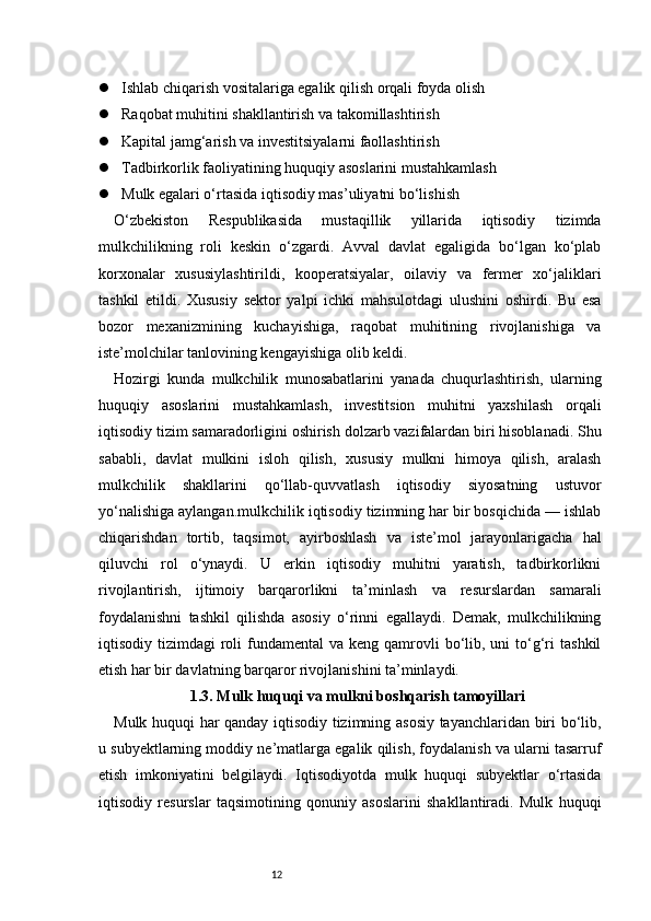12 Ishlab chiqarish vositalariga egalik qilish orqali foyda olish
 Raqobat muhitini shakllantirish va takomillashtirish
 Kapital jamg‘arish va investitsiyalarni faollashtirish
 Tadbirkorlik faoliyatining huquqiy asoslarini mustahkamlash
 Mulk egalari o‘rtasida iqtisodiy mas’uliyatni bo‘lishish
O‘zbekiston   Respublikasida   mustaqillik   yillarida   iqtisodiy   tizimda
mulkchilikning   roli   keskin   o‘zgardi.   Avval   davlat   egaligida   bo‘lgan   ko‘plab
korxonalar   xususiylashtirildi,   kooperatsiyalar,   oilaviy   va   fermer   xo‘jaliklari
tashkil   etildi.   Xususiy   sektor   yalpi   ichki   mahsulotdagi   ulushini   oshirdi.   Bu   esa
bozor   mexanizmining   kuchayishiga,   raqobat   muhitining   rivojlanishiga   va
iste’molchilar tanlovining kengayishiga olib keldi.
Hozirgi   kunda   mulkchilik   munosabatlarini   yanada   chuqurlashtirish,   ularning
huquqiy   asoslarini   mustahkamlash,   investitsion   muhitni   yaxshilash   orqali
iqtisodiy tizim samaradorligini oshirish dolzarb vazifalardan biri hisoblanadi. Shu
sababli,   davlat   mulkini   isloh   qilish,   xususiy   mulkni   himoya   qilish,   aralash
mulkchilik   shakllarini   qo‘llab-quvvatlash   iqtisodiy   siyosatning   ustuvor
yo‘nalishiga aylangan.mulkchilik iqtisodiy tizimning har bir bosqichida — ishlab
chiqarishdan   tortib,   taqsimot,   ayirboshlash   va   iste’mol   jarayonlarigacha   hal
qiluvchi   rol   o‘ynaydi.   U   erkin   iqtisodiy   muhitni   yaratish,   tadbirkorlikni
rivojlantirish,   ijtimoiy   barqarorlikni   ta’minlash   va   resurslardan   samarali
foydalanishni   tashkil   qilishda   asosiy   o‘rinni   egallaydi.   Demak,   mulkchilikning
iqtisodiy tizimdagi   roli   fundamental  va  keng qamrovli  bo‘lib, uni   to‘g‘ri   tashkil
etish har bir davlatning barqaror rivojlanishini ta’minlaydi.
1.3. Mulk huquqi va mulkni boshqarish tamoyillari
Mulk huquqi har qanday iqtisodiy tizimning asosiy tayanchlaridan biri bo‘lib,
u subyektlarning moddiy ne’matlarga egalik qilish, foydalanish va ularni tasarruf
etish   imkoniyatini   belgilaydi.   Iqtisodiyotda   mulk   huquqi   subyektlar   o‘rtasida
iqtisodiy   resurslar   taqsimotining   qonuniy   asoslarini   shakllantiradi.   Mulk   huquqi 