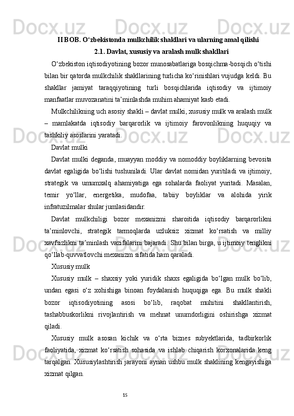 15II BOB. O‘zbekistonda mulkchilik shakllari va ularning amal qilishi
2.1. Davlat, xususiy va aralash mulk shakllari
O‘zbekiston iqtisodiyotining bozor munosabatlariga bosqichma-bosqich o‘tishi
bilan bir qatorda mulkchilik shakllarining turlicha ko‘rinishlari vujudga keldi. Bu
shakllar   jamiyat   taraqqiyotining   turli   bosqichlarida   iqtisodiy   va   ijtimoiy
manfaatlar muvozanatini ta’minlashda muhim ahamiyat kasb etadi.
Mulkchilikning uch asosiy shakli – davlat mulki, xususiy mulk va aralash mulk
–   mamlakatda   iqtisodiy   barqarorlik   va   ijtimoiy   farovonlikning   huquqiy   va
tashkiliy asoslarini yaratadi.
Davlat mulki
Davlat   mulki   deganda,  muayyan  moddiy  va  nomoddiy  boyliklarning  bevosita
davlat   egaligida   bo‘lishi   tushuniladi.   Ular   davlat   nomidan   yuritiladi   va  ijtimoiy,
strategik   va   umumxalq   ahamiyatiga   ega   sohalarda   faoliyat   yuritadi.   Masalan,
temir   yo‘llar,   energetika,   mudofaa,   tabiiy   boyliklar   va   alohida   yirik
infratuzilmalar shular jumlasidandir.
Davlat   mulkchiligi   bozor   mexanizmi   sharoitida   iqtisodiy   barqarorlikni
ta’minlovchi,   strategik   tarmoqlarda   uzluksiz   xizmat   ko‘rsatish   va   milliy
xavfsizlikni ta’minlash vazifalarini bajaradi. Shu bilan birga, u ijtimoiy tenglikni
qo‘llab-quvvatlovchi mexanizm sifatida ham qaraladi.
Xususiy mulk
Xususiy   mulk   –   shaxsiy   yoki   yuridik   shaxs   egaligida   bo‘lgan   mulk   bo‘lib,
undan   egasi   o‘z   xohishiga   binoan   foydalanish   huquqiga   ega.   Bu   mulk   shakli
bozor   iqtisodiyotining   asosi   bo‘lib,   raqobat   muhitini   shakllantirish,
tashabbuskorlikni   rivojlantirish   va   mehnat   unumdorligini   oshirishga   xizmat
qiladi.
Xususiy   mulk   asosan   kichik   va   o‘rta   biznes   subyektlarida,   tadbirkorlik
faoliyatida,   xizmat   ko‘rsatish   sohasida   va   ishlab   chiqarish   korxonalarida   keng
tarqalgan. Xususiylashtirish  jarayoni aynan ushbu mulk shaklining kengayishiga
xizmat qilgan. 