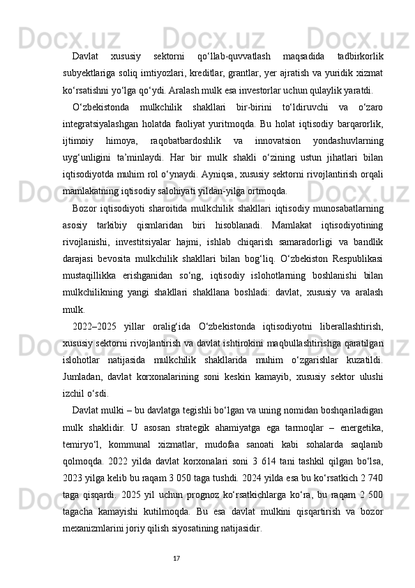 17Davlat   xususiy   sektorni   qo‘llab-quvvatlash   maqsadida   tadbirkorlik
subyektlariga soliq imtiyozlari, kreditlar, grantlar, yer  ajratish va yuridik xizmat
ko‘rsatishni yo‘lga qo‘ydi. Aralash mulk esa investorlar uchun qulaylik yaratdi.
O‘zbekistonda   mulkchilik   shakllari   bir-birini   to‘ldiruvchi   va   o‘zaro
integratsiyalashgan   holatda   faoliyat   yuritmoqda.   Bu   holat   iqtisodiy   barqarorlik,
ijtimoiy   himoya,   raqobatbardoshlik   va   innovatsion   yondashuvlarning
uyg‘unligini   ta’minlaydi.   Har   bir   mulk   shakli   o‘zining   ustun   jihatlari   bilan
iqtisodiyotda muhim rol o‘ynaydi. Ayniqsa, xususiy sektorni rivojlantirish orqali
mamlakatning iqtisodiy salohiyati yildan-yilga ortmoqda.
Bozor   iqtisodiyoti   sharoitida   mulkchilik   shakllari   iqtisodiy   munosabatlarning
asosiy   tarkibiy   qismlaridan   biri   hisoblanadi.   Mamlakat   iqtisodiyotining
rivojlanishi,   investitsiyalar   hajmi,   ishlab   chiqarish   samaradorligi   va   bandlik
darajasi   bevosita   mulkchilik   shakllari   bilan   bog‘liq.   O‘zbekiston   Respublikasi
mustaqillikka   erishganidan   so‘ng,   iqtisodiy   islohotlarning   boshlanishi   bilan
mulkchilikning   yangi   shakllari   shakllana   boshladi:   davlat,   xususiy   va   aralash
mulk.
2022–2025   yillar   oralig‘ida   O‘zbekistonda   iqtisodiyotni   liberallashtirish,
xususiy sektorni rivojlantirish va davlat ishtirokini maqbullashtirishga qaratilgan
islohotlar   natijasida   mulkchilik   shakllarida   muhim   o‘zgarishlar   kuzatildi.
Jumladan,   davlat   korxonalarining   soni   keskin   kamayib,   xususiy   sektor   ulushi
izchil o‘sdi.
Davlat mulki – bu davlatga tegishli bo‘lgan va uning nomidan boshqariladigan
mulk   shaklidir.   U   asosan   strategik   ahamiyatga   ega   tarmoqlar   –   energetika,
temiryo‘l,   kommunal   xizmatlar,   mudofaa   sanoati   kabi   sohalarda   saqlanib
qolmoqda.   2022   yilda   davlat   korxonalari   soni   3   614   tani   tashkil   qilgan   bo‘lsa,
2023 yilga kelib bu raqam 3 050 taga tushdi. 2024 yilda esa bu ko‘rsatkich 2 740
taga   qisqardi.   2025   yil   uchun   prognoz   ko‘rsatkichlarga   ko‘ra,   bu   raqam   2   500
tagacha   kamayishi   kutilmoqda.   Bu   esa   davlat   mulkini   qisqartirish   va   bozor
mexanizmlarini joriy qilish siyosatining natijasidir. 