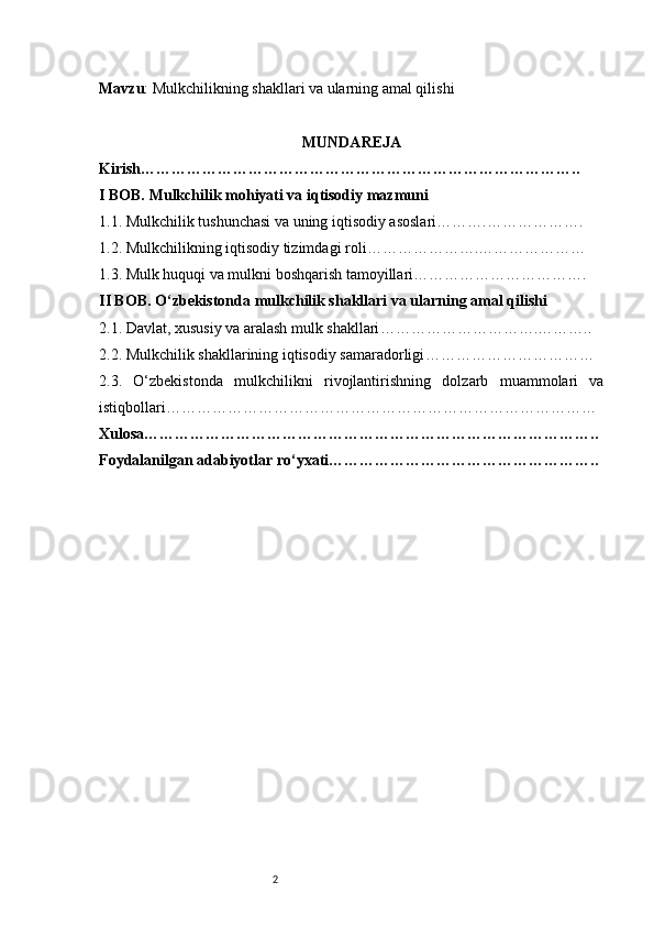 2Mavzu : Mulkchilikning shakllari va ularning amal qilishi
MUNDA REJA
Kirish …………………………………………………………………………..
I BOB. Mulkchilik mohiyati va iqtisodiy mazmuni
1.1. Mulkchilik tushunchasi va uning iqtisodiy asoslari ……….……………….
1.2. Mulkchilikning iqtisodiy tizimdagi roli ………………….…………………
1.3. Mulk huquqi va mulkni boshqarish tamoyillari …………………………….
II BOB. O‘zbekistonda mulkchilik shakllari va ularning amal qilishi
2.1. Davlat, xususiy va aralash mulk shakllari ………………………….………..
2.2. Mulkchilik shakllarining iqtisodiy samaradorligi ……………………………
2.3.   O‘zbekistonda   mulkchilikni   rivojlantirishning   dolzarb   muammolari   va
istiqbollari …………………………………………………………………………
Xulosa ……………………………………………………………………………..
Foydalanilgan adabiyotlar ro‘yxati …………………………………………….. 
