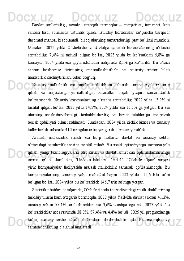 22Davlat   mulkchiligi,   avvalo,   strategik   tarmoqlar   –   energetika,   transport,   kon
sanoati   kabi   sohalarda   ustunlik   qiladi.   Bunday   korxonalar   ko‘pincha   barqaror
daromad manbai hisoblanadi, biroq ularning samaradorligi past bo‘lishi mumkin.
Masalan,   2022   yilda   O‘zbekistonda   davlatga   qarashli   korxonalarning   o‘rtacha
rentabelligi   7,4%   ni   tashkil   qilgan   bo‘lsa,   2023   yilda   bu   ko‘rsatkich   6,8%   ga
kamaydi. 2024 yilda esa qayta islohotlar natijasida 8,1% ga ko‘tarildi. Bu o‘sish
asosan   boshqaruv   tizimining   optimallashtirilishi   va   xususiy   sektor   bilan
hamkorlik kuchaytirilishi bilan bog‘liq.
Xususiy   mulkchilik   esa   raqobatbardoshlikni   oshirish,   innovatsiyalarni   joriy
qilish   va   mijozlarga   yo‘naltirilgan   xizmatlar   orqali   yuqori   samaradorlik
ko‘rsatmoqda. Xususiy korxonalarning o‘rtacha rentabelligi 2022 yilda 13,2% ni
tashkil qilgan bo‘lsa, 2023 yilda 14,5%, 2024 yilda esa 16,1% ga yetgan. Bu esa
ularning   moslashuvchanligi,   tashabbuskorligi   va   bozor   talablariga   tez   javob
berish qobiliyati bilan izohlanadi. Jumladan, 2024 yilda kichik biznes va xususiy
tadbirkorlik sohasida 410 mingdan ortiq yangi ish o‘rinlari yaratildi.
Aralash   mulkchilik   shakli   esa   ko‘p   hollarda   davlat   va   xususiy   sektor
o‘rtasidagi hamkorlik asosida tashkil etiladi. Bu shakl iqtisodiyotga sarmoya jalb
qilish, yangi texnologiyalarni olib kirish va davlat ishtirokini optimallashtirishga
xizmat   qiladi.   Jumladan,   "UzAuto   Motors",   "Artel",   "O‘zbekneftgaz"   singari
yirik   kompaniyalar   faoliyatida   aralash   mulkchilik   samarali   qo‘llanilmoqda.   Bu
kompaniyalarning   umumiy   yalpi   mahsulot   hajmi   2022   yilda   112,5   trln   so‘m
bo‘lgan bo‘lsa, 2024 yilda bu ko‘rsatkich 146,7 trln so‘mga yetgan.
Statistik jihatdan qaralganda, O‘zbekistonda iqtisodiyotdagi mulk shakllarining
tarkibiy ulushi ham o‘zgarib bormoqda. 2022 yilda YaIMda davlat sektori 41,3%,
xususiy   sektor   55,1%,   aralash   sektor   esa   3,6%   ulushga   ega   edi.   2023   yilda   bu
ko‘rsatkichlar mos ravishda 38,2%, 57,4% va 4,4% bo‘ldi. 2025 yil prognozlariga
ko‘ra,   xususiy   sektor   ulushi   60%   dan   oshishi   kutilmoqda.   Bu   esa   iqtisodiy
samaradorlikning o‘sishini anglatadi. 
