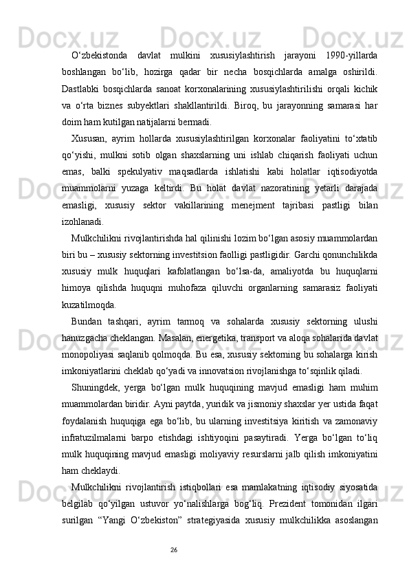 26O‘zbekistonda   davlat   mulkini   xususiylashtirish   jarayoni   1990-yillarda
boshlangan   bo‘lib,   hozirga   qadar   bir   necha   bosqichlarda   amalga   oshirildi.
Dastlabki   bosqichlarda   sanoat   korxonalarining   xususiylashtirilishi   orqali   kichik
va   o‘rta   biznes   subyektlari   shakllantirildi.   Biroq,   bu   jarayonning   samarasi   har
doim ham kutilgan natijalarni bermadi.
Xususan,   ayrim   hollarda   xususiylashtirilgan   korxonalar   faoliyatini   to‘xtatib
qo‘yishi,   mulkni   sotib   olgan   shaxslarning   uni   ishlab   chiqarish   faoliyati   uchun
emas,   balki   spekulyativ   maqsadlarda   ishlatishi   kabi   holatlar   iqtisodiyotda
muammolarni   yuzaga   keltirdi.   Bu   holat   davlat   nazoratining   yetarli   darajada
emasligi,   xususiy   sektor   vakillarining   menejment   tajribasi   pastligi   bilan
izohlanadi.
Mulkchilikni rivojlantirishda hal qilinishi lozim bo‘lgan asosiy muammolardan
biri bu – xususiy sektorning investitsion faolligi pastligidir. Garchi qonunchilikda
xususiy   mulk   huquqlari   kafolatlangan   bo‘lsa-da,   amaliyotda   bu   huquqlarni
himoya   qilishda   huquqni   muhofaza   qiluvchi   organlarning   samarasiz   faoliyati
kuzatilmoqda.
Bundan   tashqari,   ayrim   tarmoq   va   sohalarda   xususiy   sektorning   ulushi
hanuzgacha cheklangan. Masalan, energetika, transport va aloqa sohalarida davlat
monopoliyasi saqlanib qolmoqda. Bu esa, xususiy sektorning bu sohalarga kirish
imkoniyatlarini cheklab qo‘yadi va innovatsion rivojlanishga to‘sqinlik qiladi.
Shuningdek,   yerga   bo‘lgan   mulk   huquqining   mavjud   emasligi   ham   muhim
muammolardan biridir. Ayni paytda, yuridik va jismoniy shaxslar yer ustida faqat
foydalanish   huquqiga   ega   bo‘lib,   bu   ularning   investitsiya   kiritish   va   zamonaviy
infratuzilmalarni   barpo   etishdagi   ishtiyoqini   pasaytiradi.   Yerga   bo‘lgan   to‘liq
mulk huquqining mavjud emasligi  moliyaviy resurslarni jalb qilish imkoniyatini
ham cheklaydi.
Mulkchilikni   rivojlantirish   istiqbollari   esa   mamlakatning   iqtisodiy   siyosatida
belgilab   qo‘yilgan   ustuvor   yo‘nalishlarga   bog‘liq.   Prezident   tomonidan   ilgari
surilgan   “Yangi   O‘zbekiston”   strategiyasida   xususiy   mulkchilikka   asoslangan 