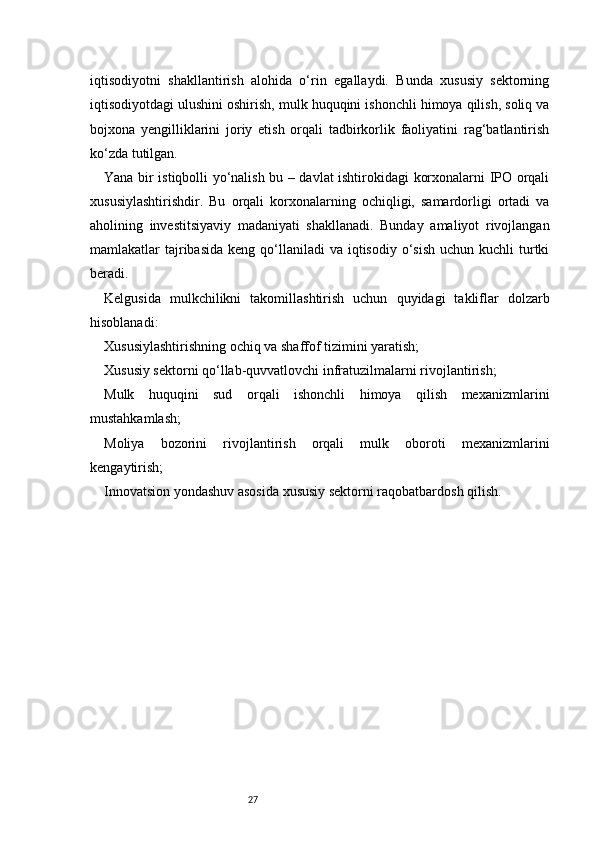 27iqtisodiyotni   shakllantirish   alohida   o‘rin   egallaydi.   Bunda   xususiy   sektorning
iqtisodiyotdagi ulushini oshirish, mulk huquqini ishonchli himoya qilish, soliq va
bojxona   yengilliklarini   joriy   etish   orqali   tadbirkorlik   faoliyatini   rag‘batlantirish
ko‘zda tutilgan.
Yana bir istiqbolli yo‘nalish bu – davlat ishtirokidagi korxonalarni IPO orqali
xususiylashtirishdir.   Bu   orqali   korxonalarning   ochiqligi,   samardorligi   ortadi   va
aholining   investitsiyaviy   madaniyati   shakllanadi.   Bunday   amaliyot   rivojlangan
mamlakatlar  tajribasida  keng  qo‘llaniladi   va iqtisodiy  o‘sish   uchun  kuchli  turtki
beradi.
Kelgusida   mulkchilikni   takomillashtirish   uchun   quyidagi   takliflar   dolzarb
hisoblanadi:
Xususiylashtirishning ochiq va shaffof tizimini yaratish;
Xususiy sektorni qo‘llab-quvvatlovchi infratuzilmalarni rivojlantirish;
Mulk   huquqini   sud   orqali   ishonchli   himoya   qilish   mexanizmlarini
mustahkamlash;
Moliya   bozorini   rivojlantirish   orqali   mulk   oboroti   mexanizmlarini
kengaytirish;
Innovatsion yondashuv asosida xususiy sektorni raqobatbardosh qilish. 