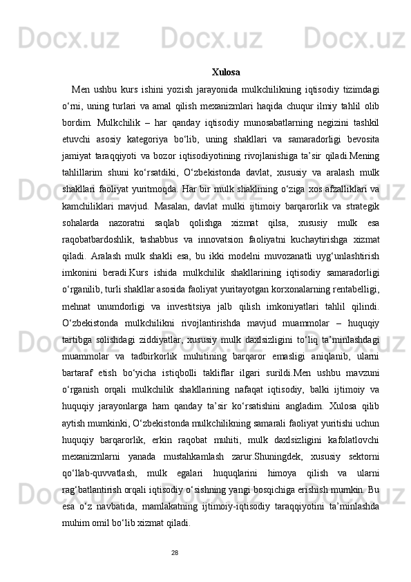 28 Xulosa
Men   ushbu   kurs   ishini   yozish   jarayonida   mulkchilikning   iqtisodiy   tizimdagi
o‘rni,   uning   turlari   va   amal   qilish   mexanizmlari   haqida   chuqur   ilmiy   tahlil   olib
bordim.   Mulkchilik   –   har   qanday   iqtisodiy   munosabatlarning   negizini   tashkil
etuvchi   asosiy   kategoriya   bo‘lib,   uning   shakllari   va   samaradorligi   bevosita
jamiyat   taraqqiyoti   va   bozor   iqtisodiyotining   rivojlanishiga   ta’sir   qiladi.Mening
tahlillarim   shuni   ko‘rsatdiki,   O‘zbekistonda   davlat,   xususiy   va   aralash   mulk
shakllari  faoliyat  yuritmoqda. Har  bir  mulk shaklining  o‘ziga  xos afzalliklari  va
kamchiliklari   mavjud.   Masalan,   davlat   mulki   ijtimoiy   barqarorlik   va   strategik
sohalarda   nazoratni   saqlab   qolishga   xizmat   qilsa,   xususiy   mulk   esa
raqobatbardoshlik,   tashabbus   va   innovatsion   faoliyatni   kuchaytirishga   xizmat
qiladi.   Aralash   mulk   shakli   esa,   bu   ikki   modelni   muvozanatli   uyg‘unlashtirish
imkonini   beradi.Kurs   ishida   mulkchilik   shakllarining   iqtisodiy   samaradorligi
o‘rganilib, turli shakllar asosida faoliyat yuritayotgan korxonalarning rentabelligi,
mehnat   unumdorligi   va   investitsiya   jalb   qilish   imkoniyatlari   tahlil   qilindi.
O‘zbekistonda   mulkchilikni   rivojlantirishda   mavjud   muammolar   –   huquqiy
tartibga   solishdagi   ziddiyatlar,   xususiy   mulk   daxlsizligini   to‘liq   ta’minlashdagi
muammolar   va   tadbirkorlik   muhitining   barqaror   emasligi   aniqlanib,   ularni
bartaraf   etish   bo‘yicha   istiqbolli   takliflar   ilgari   surildi.Men   ushbu   mavzuni
o‘rganish   orqali   mulkchilik   shakllarining   nafaqat   iqtisodiy,   balki   ijtimoiy   va
huquqiy   jarayonlarga   ham   qanday   ta’sir   ko‘rsatishini   angladim.   Xulosa   qilib
aytish mumkinki, O‘zbekistonda mulkchilikning samarali faoliyat yuritishi uchun
huquqiy   barqarorlik,   erkin   raqobat   muhiti,   mulk   daxlsizligini   kafolatlovchi
mexanizmlarni   yanada   mustahkamlash   zarur.Shuningdek,   xususiy   sektorni
qo‘llab-quvvatlash,   mulk   egalari   huquqlarini   himoya   qilish   va   ularni
rag‘batlantirish orqali iqtisodiy o‘sishning yangi bosqichiga erishish mumkin. Bu
esa   o‘z   navbatida,   mamlakatning   ijtimoiy-iqtisodiy   taraqqiyotini   ta’minlashda
muhim omil bo‘lib xizmat qiladi. 