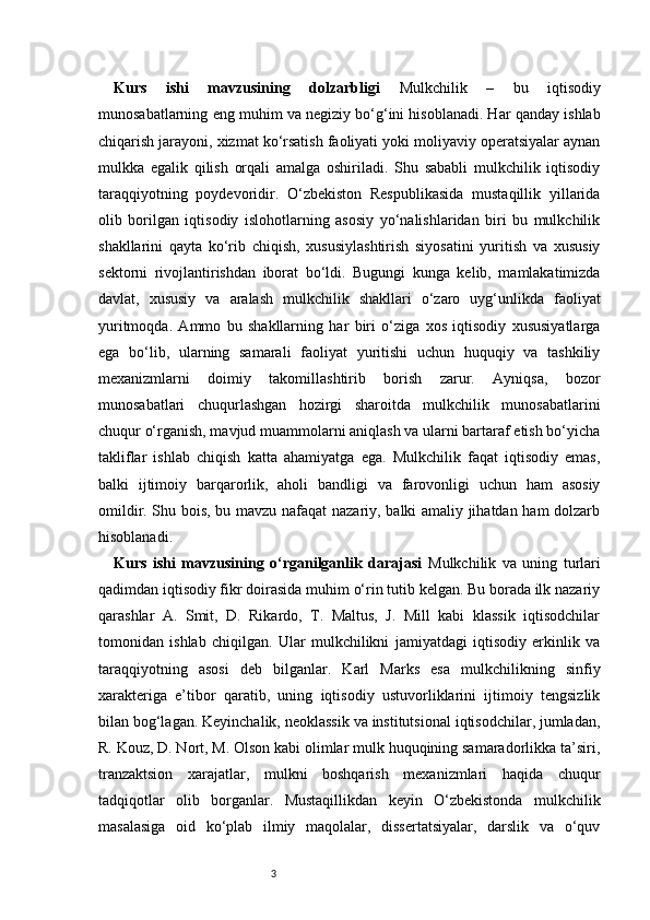 3Kurs   ishi   mavzusining   dolzarbligi   Mulkchilik   –   bu   iqtisodiy
munosabatlarning eng muhim va negiziy bo‘g‘ini hisoblanadi. Har qanday ishlab
chiqarish jarayoni, xizmat ko‘rsatish faoliyati yoki moliyaviy operatsiyalar aynan
mulkka   egalik   qilish   orqali   amalga   oshiriladi.   Shu   sababli   mulkchilik   iqtisodiy
taraqqiyotning   poydevoridir.   O‘zbekiston   Respublikasida   mustaqillik   yillarida
olib   borilgan   iqtisodiy   islohotlarning   asosiy   yo‘nalishlaridan   biri   bu   mulkchilik
shakllarini   qayta   ko‘rib   chiqish,   xususiylashtirish   siyosatini   yuritish   va   xususiy
sektorni   rivojlantirishdan   iborat   bo‘ldi.   Bugungi   kunga   kelib,   mamlakatimizda
davlat,   xususiy   va   aralash   mulkchilik   shakllari   o‘zaro   uyg‘unlikda   faoliyat
yuritmoqda.   Ammo   bu   shakllarning   har   biri   o‘ziga   xos   iqtisodiy   xususiyatlarga
ega   bo‘lib,   ularning   samarali   faoliyat   yuritishi   uchun   huquqiy   va   tashkiliy
mexanizmlarni   doimiy   takomillashtirib   borish   zarur.   Ayniqsa,   bozor
munosabatlari   chuqurlashgan   hozirgi   sharoitda   mulkchilik   munosabatlarini
chuqur o‘rganish, mavjud muammolarni aniqlash va ularni bartaraf etish bo‘yicha
takliflar   ishlab   chiqish   katta   ahamiyatga   ega.   Mulkchilik   faqat   iqtisodiy   emas,
balki   ijtimoiy   barqarorlik,   aholi   bandligi   va   farovonligi   uchun   ham   asosiy
omildir. Shu bois, bu mavzu nafaqat  nazariy, balki amaliy jihatdan ham dolzarb
hisoblanadi.
Kurs   ishi   mavzusining   o‘rganilganlik   darajasi   Mulkchilik   va   uning   turlari
qadimdan iqtisodiy fikr doirasida muhim o‘rin tutib kelgan. Bu borada ilk nazariy
qarashlar   A.   Smit,   D.   Rikardo,   T.   Maltus,   J.   Mill   kabi   klassik   iqtisodchilar
tomonidan   ishlab   chiqilgan.   Ular   mulkchilikni   jamiyatdagi   iqtisodiy   erkinlik   va
taraqqiyotning   asosi   deb   bilganlar.   Karl   Marks   esa   mulkchilikning   sinfiy
xarakteriga   e’tibor   qaratib,   uning   iqtisodiy   ustuvorliklarini   ijtimoiy   tengsizlik
bilan bog‘lagan. Keyinchalik, neoklassik va institutsional iqtisodchilar, jumladan,
R. Kouz, D. Nort, M. Olson kabi olimlar mulk huquqining samaradorlikka ta’siri,
tranzaktsion   xarajatlar,   mulkni   boshqarish   mexanizmlari   haqida   chuqur
tadqiqotlar   olib   borganlar.   Mustaqillikdan   keyin   O‘zbekistonda   mulkchilik
masalasiga   oid   ko‘plab   ilmiy   maqolalar,   dissertatsiyalar,   darslik   va   o‘quv 